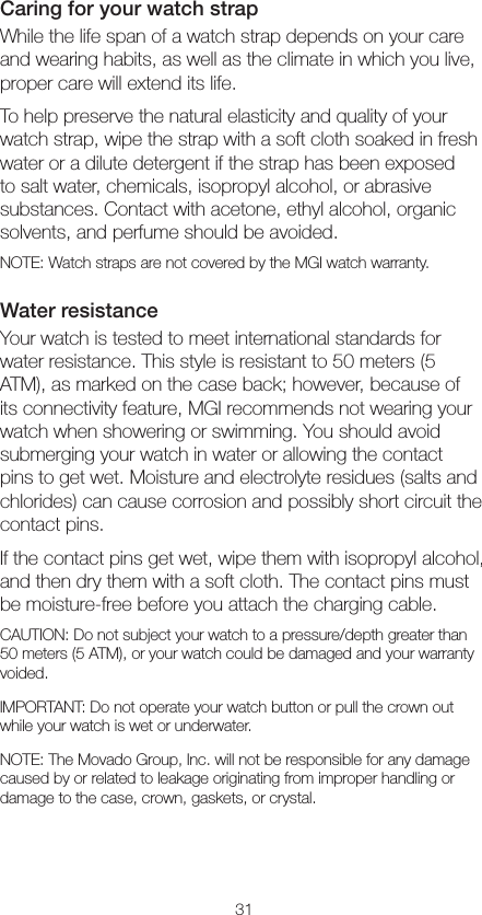 31Caring for your watch strapWhile the life span of a watch strap depends on your care and wearing habits, as well as the climate in which you live, proper care will extend its life.To help preserve the natural elasticity and quality of your watch strap, wipe the strap with a soft cloth soaked in fresh water or a dilute detergent if the strap has been exposed to salt water, chemicals, isopropyl alcohol, or abrasive substances. Contact with acetone, ethyl alcohol, organic solvents, and perfume should be avoided.NOTE: Watch straps are not covered by the MGI watch warranty.Water resistanceYour watch is tested to meet international standards for water resistance. This style is resistant to 50 meters (5 ATM), as marked on the case back; however, because of its connectivity feature, MGI recommends not wearing your watch when showering or swimming. You should avoid submerging your watch in water or allowing the contact pins to get wet. Moisture and electrolyte residues (salts and chlorides) can cause corrosion and possibly short circuit the contact pins.If the contact pins get wet, wipe them with isopropyl alcohol, and then dry them with a soft cloth. The contact pins must be moisture-free before you attach the charging cable.CAUTION: Do not subject your watch to a pressure/depth greater than 50 meters (5 ATM), or your watch could be damaged and your warranty voided.IMPORTANT: Do not operate your watch button or pull the crown out while your watch is wet or underwater.NOTE: The Movado Group, Inc. will not be responsible for any damage caused by or related to leakage originating from improper handling or damage to the case, crown, gaskets, or crystal.