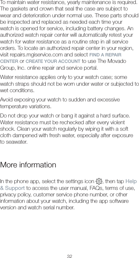 32To maintain water resistance, yearly maintenance is required. The gaskets and crown that seal the case are subject to wear and deterioration under normal use. These parts should be inspected and replaced as needed each time your watch is opened for service, including battery changes. An authorized watch repair center will automatically retest your watch for water resistance as a routine step in all service orders. To locate an authorized repair center in your region, visit repairs.mgiservice.com and select FIND A REPAIR CENTER or CREATE YOUR ACCOUNT to use The Movado Group, Inc. online repair and service portal.Water resistance applies only to your watch case; some watch straps should not be worn under water or subjected to wet conditions.Avoid exposing your watch to sudden and excessive temperature variations.Do not drop your watch or bang it against a hard surface. Water resistance must be rechecked after every violent shock. Clean your watch regularly by wiping it with a soft cloth dampened with fresh water, especially after exposure to seawater.More informationIn the phone app, select the settings icon  , then tap Help &amp; Support to access the user manual, FAQs, terms of use, privacy policy, customer service phone number, or other information about your watch, including the app software version and watch serial number.