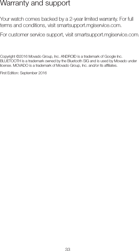 33Warranty and support Your watch comes backed by a 2-year limited warranty. For full terms and conditions, visit smartsupport.mgiservice.com. For customer service support, visit smartsupport.mgiservice.com.Copyright ©2016 Movado Group, Inc. ANDROID is a trademark of Google Inc.  BLUETOOTH is a trademark owned by the Bluetooth SIG and is used by Movado under license. MOVADO is a trademark of Movado Group, Inc. and/or its afﬁliates. First Edition: September 2016