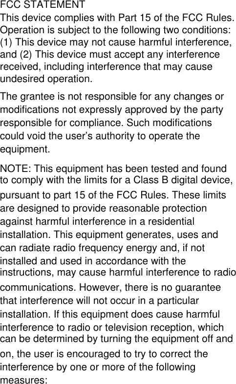 FCC STATEMENTThis device complies with Part 15 of the FCC Rules.Operation is subject to the following two conditions: (1) This device may not cause harmful interference, and (2) This device must accept any interference received, including interference that may cause undesired operation.The grantee is not responsible for any changes or modifications not expressly approved by the party responsible for compliance. Such modifications could void the user’s authority to operate the equipment.NOTE: This equipment has been tested and found to comply with the limits for a Class B digital device, pursuant to part 15 of the FCC Rules. These limits are designed to provide reasonable protection against harmful interference in a residential installation. This equipment generates, uses and can radiate radio frequency energy and, if not installed and used in accordance with the instructions, may cause harmful interference to radio communications. However, there is no guarantee that interference will not occur in a particular installation. If this equipment does cause harmful interference to radio or television reception, which can be determined by turning the equipment off and on, the user is encouraged to try to correct the interference by one or more of the following measures: