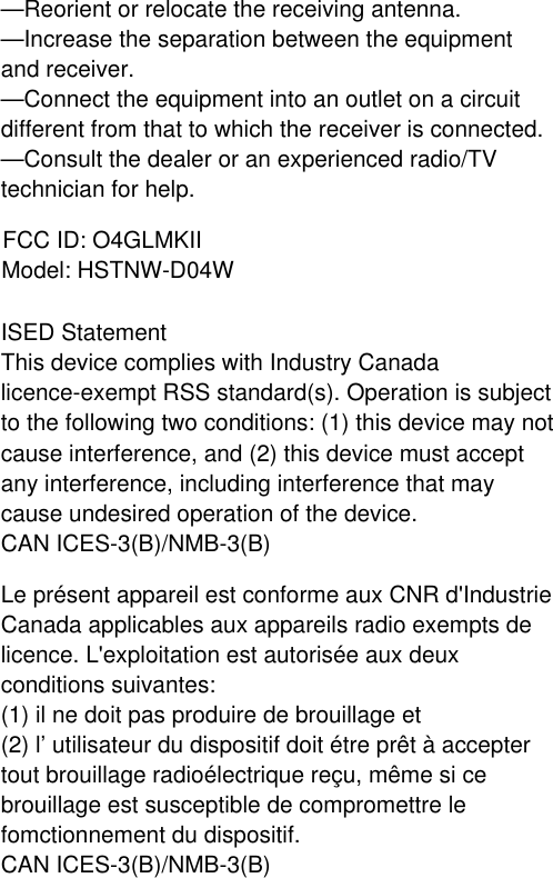 —Reorient or relocate the receiving antenna.—Increase the separation between the equipment and receiver.—Connect the equipment into an outlet on a circuit different from that to which the receiver is connected.—Consult the dealer or an experienced radio/TV technician for help.FCC ID: O4GLMKIIModel: HSTNW-D04WISED StatementThis device complies with Industry Canada licence-exempt RSS standard(s). Operation is subject to the following two conditions: (1) this device may not cause interference, and (2) this device must accept any interference, including interference that may cause undesired operation of the device.CAN ICES-3(B)/NMB-3(B)Le présent appareil est conforme aux CNR d&apos;Industrie Canada applicables aux appareils radio exempts de licence. L&apos;exploitation est autorisée aux deux conditions suivantes:(1) il ne doit pas produire de brouillage et(2) l’ utilisateur du dispositif doit étre prêt à accepter tout brouillage radioélectrique reçu, même si ce brouillage est susceptible de compromettre le fomctionnement du dispositif.CAN ICES-3(B)/NMB-3(B) 