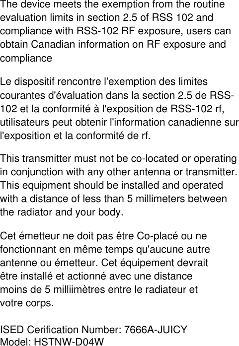 The device meets the exemption from the routine evaluation limits in section 2.5 of RSS 102 and compliance with RSS-102 RF exposure, users can obtain Canadian information on RF exposure and complianceLe dispositif rencontre l&apos;exemption des limites courantes d&apos;évaluation dans la section 2.5 de RSS-102 et la conformité à l&apos;exposition de RSS-102 rf, utilisateurs peut obtenir l&apos;information canadienne sur l&apos;exposition et la conformité de rf. This transmitter must not be co-located or operating in conjunction with any other antenna or transmitter. This equipment should be installed and operated with a distance of less than 5 millimeters between the radiator and your body. Cet émetteur ne doit pas être Co-placé ou ne fonctionnant en même temps qu&apos;aucune autre antenne ou émetteur. Cet équipement devrait être installé et actionné avec une distance moins de 5 milliimètres entre le radiateur et votre corps.ISED Cerification Number: 7666A-JUICYModel: HSTNW-D04W