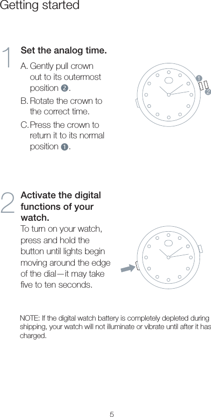 5Getting started1Set the analog time.A. Gently pull crown out to its outermost position 2.B. Rotate the crown to the correct time.C. Press the crown to return it to its normal position 1.212Activate the digital functions of your watch.To turn on your watch, press and hold the button until lights begin moving around the edge of the dial—it may take ﬁve to ten seconds.NOTE: If the digital watch battery is completely depleted during shipping, your watch will not illuminate or vibrate until after it has charged.