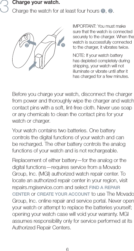 63  Charge your watch. Charge the watch for at least four hours 1, 2.12IMPORTANT: You must make sure that the watch is connected securely to the charger. When the watch is successfully connected to the charger, it vibrates twice.NOTE: If your watch battery has depleted completely during shipping, your watch will not illuminate or vibrate until after it has charged for a few minutes. Before you charge your watch, disconnect the charger from power and thoroughly wipe the charger and watch contact pins with a soft, lint-free cloth. Never use soap or any chemicals to clean the contact pins for your watch or charger.Your watch contains two batteries. One battery controls the digital functions of your watch and can be recharged. The other battery controls the analog functions of your watch and is not rechargeable.Replacement of either battery—for the analog or the digital functions—requires service from a Movado Group, Inc. (MGI) authorized watch repair center. To locate an authorized repair center in your region, visit repairs.mgiservice.com and select FIND A REPAIR CENTER or CREATE YOUR ACCOUNT to use The Movado Group, Inc. online repair and service portal. Never open your watch or attempt to replace the batteries yourself; opening your watch case will void your warranty. MGI assumes responsibility only for service performed at its Authorized Repair Centers.