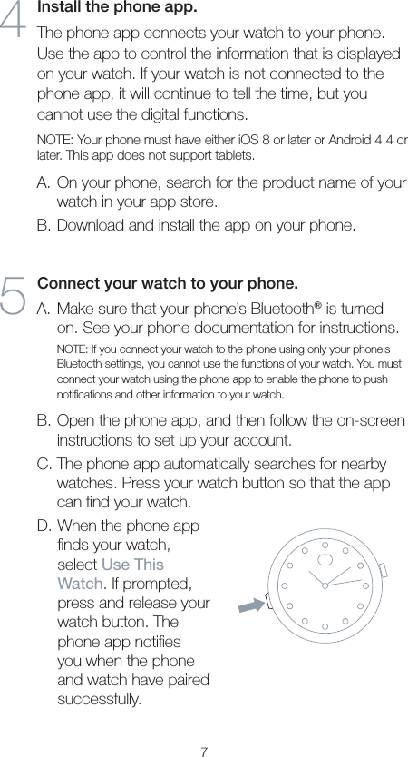 74  Install the phone app. The phone app connects your watch to your phone. Use the app to control the information that is displayed on your watch. If your watch is not connected to the phone app, it will continue to tell the time, but you cannot use the digital functions. NOTE: Your phone must have either iOS 8 or later or Android 4.4 or later. This app does not support tablets.A. On your phone, search for the product name of your watch in your app store.B. Download and install the app on your phone.5  Connect your watch to your phone.A. Make sure that your phone’s Bluetooth® is turned on. See your phone documentation for instructions.NOTE: If you connect your watch to the phone using only your phone’s Bluetooth settings, you cannot use the functions of your watch. You must connect your watch using the phone app to enable the phone to push notiﬁcations and other information to your watch.B. Open the phone app, and then follow the on-screen instructions to set up your account.C. The phone app automatically searches for nearby watches. Press your watch button so that the app can ﬁnd your watch.D. When the phone app ﬁnds your watch, select Use This Watch. If prompted, press and release your watch button. The phone app notiﬁes you when the phone and watch have paired successfully.