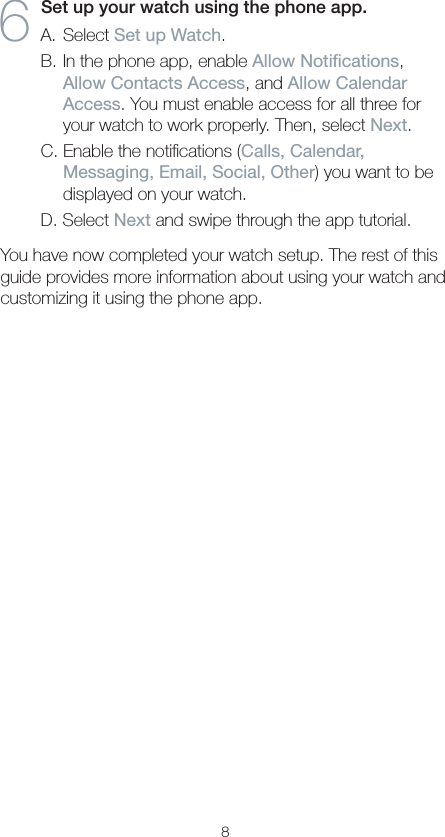 86  Set up your watch using the phone app.A. Select Set up Watch.B. In the phone app, enable Allow Notications, Allow Contacts Access, and Allow Calendar Access. You must enable access for all three for your watch to work properly. Then, select Next.C. Enable the notiﬁcations (Calls, Calendar, Messaging, Email, Social, Other) you want to be displayed on your watch.D. Select Next and swipe through the app tutorial.You have now completed your watch setup. The rest of this guide provides more information about using your watch and customizing it using the phone app.