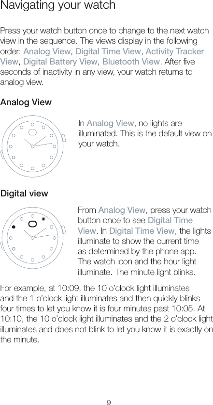 9Navigating your watchPress your watch button once to change to the next watch view in the sequence. The views display in the following order: Analog View, Digital Time View, Activity Tracker View, Digital Battery View, Bluetooth View. After ﬁve seconds of inactivity in any view, your watch returns to analog view.Analog ViewIn Analog View, no lights are illuminated. This is the default view on your watch.Digital viewFrom Analog View, press your watch button once to see Digital Time View. In Digital Time View, the lights illuminate to show the current time as determined by the phone app. The watch icon and the hour light illuminate. The minute light blinks.For example, at 10:09, the 10 o’clock light illuminates and the 1 o’clock light illuminates and then quickly blinks four times to let you know it is four minutes past 10:05. At 10:10, the 10 o’clock light illuminates and the 2 o’clock light illuminates and does not blink to let you know it is exactly on the minute.