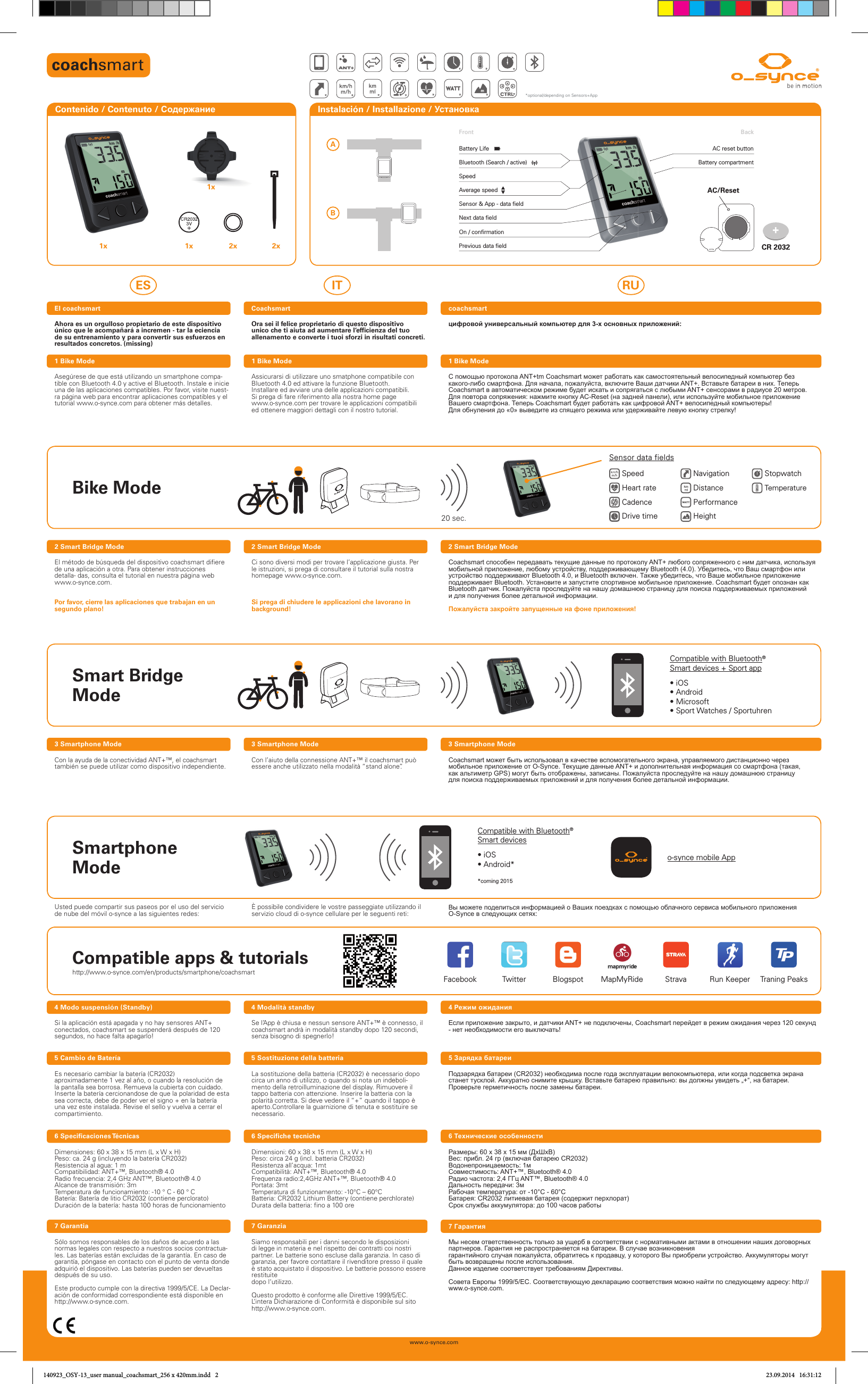 Previous data ﬁ eldNext data ﬁ eldOn / conﬁ rmationSensor &amp; App - data ﬁ eldBackFrontAC reset buttonBattery compartmentSpeedBluetooth (Search / active)Battery LifeAverage speedwww.o-synce.com1x 1x 2x 2x1xContenido / Contenuto / Содержание  Instalación / Installazione / Установка Ahora es un orgulloso propietario de este dispositivo único que le acompañará a incremen - tar la eciencia de su entrenamiento y para convertir sus esfuerzos en resultados concretos. (missing)Asegúrese de que está utilizando un smartphone compa-tible con Bluetooth 4.0 y active el Bluetooth. Instale e inicie una de las aplicaciones compatibles. Por favor, visite nuest-ra página web para encontrar aplicaciones compatibles y el tutorial www.o-synce.com para obtener más detalles.Si la aplicación está apagada y no hay sensores ANT+ conectados, coachsmart se suspenderá después de 120 segundos, no hace falta apagarlo!Dimensiones: 60 x 38 x 15 mm (L x W x H)Peso: ca. 24 g (incluyendo la batería CR2032)Resistencia al agua: 1 mCompatibilidad: ANT+™, Bluetooth® 4.0Radio frecuencia: 2,4 GHz ANT™, Bluetooth® 4.0Alcance de transmisión: 3mTemperatura de funcionamiento: -10 ° C - 60 ° CBatería: Batería de litio CR2032 (contiene perclorato)Duración de la batería: hasta 100 horas de funcionamientoEl coachsmart4 Modo suspensión (Standby)6  Specificaciones TécnicasSólo somos responsables de los daños de acuerdo a las normas legales con respecto a nuestros socios contractua-les. Las baterías están excluidas de la garantía. En caso de garantía, póngase en contacto con el punto de venta donde adquirió el dispositivo. Las baterías pueden ser devueltasdespués de su uso. Este producto cumple con la directiva 1999/5/CE. La Declar-ación de conformidad correspondiente está disponible en http://www.o-synce.com.7 GarantiaEs necesario cambiar la batería (CR2032) aproximadamente 1 vez al año, o cuando la resolución de la pantalla sea borrosa. Remueva la cubierta con cuidado. Inserte la batería cercionandose de que la polaridad de esta sea correcta, debe de poder ver el signo + en la batería una vez este instalada. Revise el sello y vuelva a cerrar el compartimiento.5 Cambio de BateríaOra sei il felice proprietario di questo dispositivo unico che ti aiuta ad aumentare l‘efficienza del tuo allenamento e converte i tuoi sforzi in risultati concreti.Assicurarsi di utilizzare uno smatphone compatibile con Bluetooth 4.0 ed attivare la funzione Bluetooth.Installare ed avviare una delle applicazioni compatibili.Si prega di fare riferimento alla nostra home page www.o-synce.com per trovare le applicazioni compatibili ed ottenere maggiori dettagli con il nostro tutorial.Se l’App è chiusa e nessun sensore ANT+™ è connesso, ilcoachsmart andrà in modalità standby dopo 120 secondi,senza bisogno di spegnerlo!Dimensioni: 60 x 38 x 15 mm (L x W x H)Peso: circa 24 g (incl. batteria CR2032)Resistenza all’acqua: 1mtCompatibilità: ANT+™, Bluetooth® 4.0Frequenza radio:2,4GHz ANT+™, Bluetooth® 4.0Portata: 3mtTemperatura di funzionamento: -10°C – 60°CBatteria: CR2032 Lithium Battery (contiene perchlorate)Durata della batteria: fino a 100 oreCoachsmart4 Modalità standby6 Specifiche tecnicheSiamo responsabili per i danni secondo le disposizioni di legge in materia e nel rispetto dei contratti coi nostri partner. Le batterie sono escluse dalla garanzia. In caso di garanzia, per favore contattare il rivenditore presso il quale è stato acquistato il dispositivo. Le batterie possono essere restituitedopo l‘utilizzo.Questo prodotto è conforme alle Direttive 1999/5/EC. L‘intera Dichiarazione di Conformità è disponibile sul sito http://www.o-synce.com.7 GaranziaLa sostituzione della batteria (CR2032) è necessario dopo circa un anno di utilizzo, o quando si nota un indeboli-mento della retroilluminazione del display. Rimuovere il tappo batteria con attenzione. Inserire la batteria con la polarità corretta. Si deve vedere il “+” quando il tappo è aperto.Controllare la guarnizione di tenuta e sostituire se  necessario.5 Sostituzione della batteriaES IT RUцифровой универсальный компьютер для 3-х основных приложений:С помощью протокола ANT+tm Coachsmart может работать как самостоятельный велосипедный компьютер без какого-либо смартфона. Для начала, пожалуйста, включите Ваши датчики ANT+. Вставьте батареи в них. Теперь Coachsmart в автоматическом режиме будет искать и сопрягаться с любыми ANT+ сенсорами в радиусе 20 метров. Для повтора сопряжения: нажмите кнопку AC-Reset (на задней панели), или используйте мобильное приложение Вашего смартфона. Теперь Coachsmart будет работать как цифровой ANT+ велосипедный компьютеры! Для обнуления до «0» выведите из спящего режима или удерживайте левую кнопку стрелку!Если приложение закрыто, и датчики ANT+ не подключены, Coachsmart перейдет в режим ожидания через 120 секунд - нет необходимости его выключать!Размеры: 60 х 38 х 15 мм (ДхШхВ)Вес: прибл. 24 гр (включая батарею CR2032)Водонепроницаемость: 1мСовместимость: ANT+™, Bluetooth® 4.0Радио частота: 2,4 ГГц ANT™, Bluetooth® 4.0Дальность передачи: 3мРабочая температура: от -10°C - 60°CБатарея: CR2032 литиевая батарея (содержит перхлорат)Срок службы аккумулятора: до 100 часов работыcoachsmartCon la ayuda de la conectividad ANT+™, el coachsmart también se puede utilizar como dispositivo independiente. Con l’aiuto della connessione ANT+™ il coachsmart puòessere anche utilizzato nella modalità “stand alone”. Coachsmart может быть использовал в качестве вспомогательного экрана, управляемого дистанционно через мобильное приложение от O-Synce. Текущие данные ANT+ и дополнительная информация со смартфона (такая, как альтиметр GPS) могут быть отображены, записаны. Пожалуйста проследуйте на нашу домашнюю страницу для поиска поддерживаемых приложений и для получения более детальной информации.4 Режим ожиданияEl método de búsqueda del dispositivo coachsmart difiere de una aplicación a otra. Para obtener instrucciones detalla- das, consulta el tutorial en nuestra página web www.o-synce.com.Por favor, cierre las aplicaciones que trabajan en un segundo plano!Ci sono diversi modi per trovare l’applicazione giusta. Per le istruzioni, si prega di consultare il tutorial sulla nostra homepage www.o-synce.com.Si prega di chiudere le applicazioni che lavorano in background!Coachsmart способен передавать текущие данные по протоколу ANT+ любого сопряженного с ним датчика, используя мобильной приложение, любому устройству, поддерживающему Bluetooth (4.0). Убедитесь, что Ваш смартфон или устройство поддерживают Bluetooth 4.0, и Bluetooth включен. Также убедитесь, что Ваше мобильное приложение поддерживает Bluetooth. Установите и запустите спортивное мобильное приложение. Coachsmart будет опознан как Bluetooth датчик. Пожалуйста проследуйте на нашу домашнюю страницу для поиска поддерживаемых приложений и для получения более детальной информации.Пожалуйста закройте запущенные на фоне приложения!6 Технические особенностиМы несем ответственность только за ущерб в соответствии с нормативными актами в отношении наших договорных партнеров. Гарантия не распространяется на батареи. В случае возникновениягарантийного случая пожалуйста, обратитесь к продавцу, у которого Вы приобрели устройство. Аккумуляторы могут быть возвращены после использования.Данное изделие соответствует требованиям Директивы. Совета Европы 1999/5/EC. Соответствующую декларацию соответствия можно найти по следующему адресу: http://www.o-synce.com.7 ГарантияПодзарядка батареи (CR2032) необходима после года эксплуатации велокомпьютера, или когда подсветка экрана станет тусклой. Аккуратно снимите крышку. Вставьте батарею правильно: вы должны увидеть „+“, на батареи. Проверьте герметичность после замены батареи.5 Зарядка батареиUsted puede compartir sus paseos por el uso del servicio de nube del móvil o-synce a las siguientes redes: È possibile condividere le vostre passeggiate utilizzando il servizio cloud di o-synce cellulare per le seguenti reti: Вы можете поделиться информацией о Ваших поездках с помощью облачного сервиса мобильного приложения O-Synce в следующих сетях:1 Bike Mode 1 Bike Mode 1 Bike Mode2 Smart Bridge Mode 2 Smart Bridge Mode 2 Smart Bridge Mode3 Smartphone Mode 3 Smartphone Mode 3 Smartphone Modecoachsmart*optional/depending on Sensors+AppABCompatible apps &amp; tutorialsFacebook BlogspotTwitter StravaMapMyRide Run Keeper Traning PeaksSmartphone ModeCompatible with Bluetooth® Smart devices• iOS• Android**coming 2015o-synce mobile AppSmart Bridge ModeCompatible with Bluetooth® Smart devices + Sport app• iOS• Android• Microsoft• Sport Watches / SportuhrenBike Mode20 sec.Speed Heart rate Cadence Drive time Navigation DistancePerformanceHeight StopwatchTemperatureSensor data fieldshttp://www.o-synce.com/en/products/smartphone/coachsmartOPEN140923_OSY-13_user manual_coachsmart_256 x 420mm.indd   2 23.09.2014   16:31:12