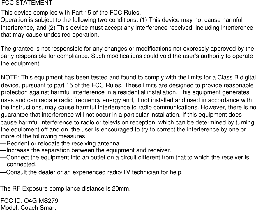 The RF Exposure compliance distance is 20mm.FCC ID: O4G-MS279Model: Coach SmartFCC STATEMENTThis device complies with Part 15 of the FCC Rules.Operation is subject to the following two conditions: (1) This device may not cause harmful interference, and (2) This device must accept any interference received, including interference that may cause undesired operation.The grantee is not responsible for any changes or modifications not expressly approved by the party responsible for compliance. Such modifications could void the user’s authority to operate the equipment.NOTE: This equipment has been tested and found to comply with the limits for a Class B digital device, pursuant to part 15 of the FCC Rules. These limits are designed to provide reasonable protection against harmful interference in a residential installation. This equipment generates, uses and can radiate radio frequency energy and, if not installed and used in accordance with the instructions, may cause harmful interference to radio communications. However, there is no guarantee that interference will not occur in a particular installation. If this equipment does cause harmful interference to radio or television reception, which can be determined by turning the equipment off and on, the user is encouraged to try to correct the interference by one or more of the following measures:—Reorient or relocate the receiving antenna.—Increase the separation between the equipment and receiver.—Connect the equipment into an outlet on a circuit different from that to which the receiver is connected.—Consult the dealer or an experienced radio/TV technician for help.