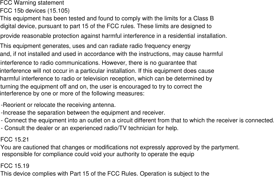 FCC Warning statementFCC 15b devices (15.105)This equipment has been tested and found to comply with the limits for a Class Bdigital device, pursuant to part 15 of the FCC rules. These limits are designed to provide reasonable protection against harmful interference in a residential installation. This equipment generates, uses and can radiate radio frequency energyand, if not installed and used in accordance with the instructions, may cause harmfulinterference to radio communications. However, there is no guarantee that interference will not occur in a particular installation. If this equipment does cause harmful interference to radio or television reception, which can be determined byturning the equipment off and on, the user is encouraged to try to correct the interference by one or more of the following measures:-Reorient or relocate the receiving antenna.-Increase the separation between the equipment and receiver.- Connect the equipment into an outlet on a circuit different from that to which the receiver is connected.- Consult the dealer or an experienced radio/TV technician for help.FCC 15.21You are cautioned that changes or modifications not expressly approved by the partyment. responsible for compliance could void your authority to operate the equipFCC 15.19This device complies with Part 15 of the FCC Rules. Operation is subject to the 