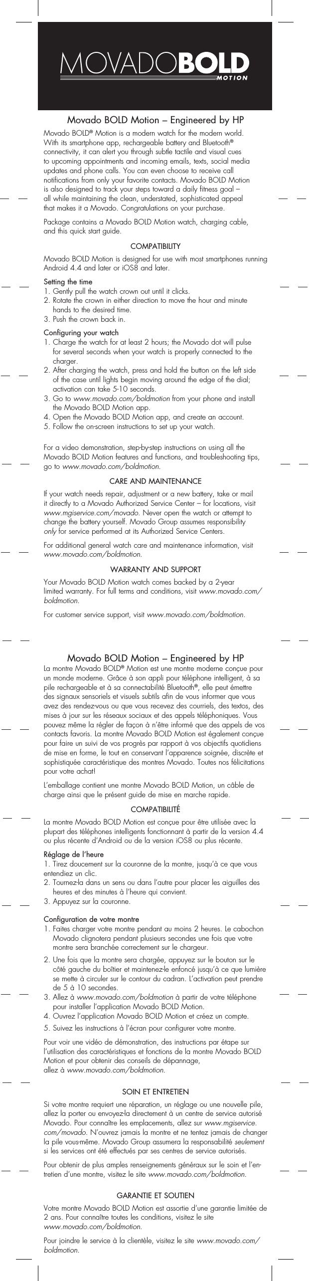 Movado BOLD Motion – Engineered by HPMovado BOLD® Motion is a modern watch for the modern world.  With its smartphone app, rechargeable battery and Bluetooth®  connectivity, it can alert you through subtle tactile and visual cues  to upcoming appointments and incoming emails, texts, social media updates and phone calls. You can even choose to receive call  notifications from only your favorite contacts. Movado BOLD Motion  is also designed to track your steps toward a daily fitness goal –all while maintaining the clean, understated, sophisticated appeal  that makes it a Movado. Congratulations on your purchase.Package contains a Movado BOLD Motion watch, charging cable, and this quick start guide.COMPATIBILITYMovado BOLD Motion is designed for use with most smartphones running Android 4.4 and later or iOS8 and later.Setting the time1. Gently pull the watch crown out until it clicks. 2.  Rotate the crown in either direction to move the hour and minute hands to the desired time.3. Push the crown back in.Configuring your watch1.  Charge the watch for at least 2 hours; the Movado dot will pulse for several seconds when your watch is properly connected to the charger.2.  After charging the watch, press and hold the button on the left side  of the case until lights begin moving around the edge of the dial;  activation can take 5-10 seconds.3.  Go to www.movado.com/boldmotion from your phone and install  the Movado BOLD Motion app.4. Open the Movado BOLD Motion app, and create an account.5. Follow the on-screen instructions to set up your watch.For a video demonstration, step-by-step instructions on using all the Movado BOLD Motion features and functions, and troubleshooting tips, go to www.movado.com/boldmotion.CARE AND MAINTENANCEIf your watch needs repair, adjustment or a new battery, take or mail it directly to a Movado Authorized Service Center – for locations, visit www.mgiservice.com/movado. Never open the watch or attempt to change the battery yourself. Movado Group assumes responsibility  only for service performed at its Authorized Service Centers. For additional general watch care and maintenance information, visit www.movado.com/boldmotion.WARRANTY AND SUPPORTYour Movado BOLD Motion watch comes backed by a 2-year  limited warranty. For full terms and conditions, visit www.movado.com/boldmotion.For customer service support, visit www.movado.com/boldmotion.Movado BOLD Motion – Engineered by HPLa montre Movado BOLD® Motion est une montre moderne conçue pour un monde moderne. Grâce à son appli pour téléphone intelligent, à sa pile rechargeable et à sa connectabilité Bluetooth®, elle peut émettre des signaux sensoriels et visuels subtils afin de vous informer que vous avez des rendez-vous ou que vous recevez des courriels, des textos, des mises à jour sur les réseaux sociaux et des appels téléphoniques. Vous pouvez même la régler de façon à n’être informé que des appels de vos contacts favoris. La montre Movado BOLD Motion est également conçue pour faire un suivi de vos progrès par rapport à vos objectifs quotidiens de mise en forme, le tout en conservant l’apparence soignée, discrète et sophistiquée caractéristique des montres Movado. Toutes nos félicitations pour votre achat!L’emballage contient une montre Movado BOLD Motion, un câble de charge ainsi que le présent guide de mise en marche rapide.COMPATIBILITÉLa montre Movado BOLD Motion est conçue pour être utilisée avec la plupart des téléphones intelligents fonctionnant à partir de la version 4.4 ou plus récente d’Android ou de la version iOS8 ou plus récente.Réglage de l’heure1. Tirez doucement sur la couronne de la montre, jusqu’à ce que vous entendiez un clic.2.  Tournez-la dans un sens ou dans l’autre pour placer les aiguilles des heures et des minutes à l’heure qui convient.3. Appuyez sur la couronne.Configuration de votre montre1.  Faites charger votre montre pendant au moins 2 heures. Le cabochon Movado clignotera pendant plusieurs secondes une fois que votre montre sera branchée correctement sur le chargeur.2.  Une fois que la montre sera chargée, appuyez sur le bouton sur le côté gauche du boîtier et maintenez-le enfoncé jusqu’à ce que lumière se mette à circuler sur le contour du cadran. L’activation peut prendre de 5 à 10 secondes.3.  Allez à www.movado.com/boldmotion à partir de votre téléphone pour installer l’application Movado BOLD Motion.4. Ouvrez l’application Movado BOLD Motion et créez un compte.5. Suivez les instructions à l’écran pour configurer votre montre.Pour voir une vidéo de démonstration, des instructions par étape sur l’utilisation des caractéristiques et fonctions de la montre Movado BOLD Motion et pour obtenir des conseils de dépannage,  allez à www.movado.com/boldmotion.SOIN ET ENTRETIENSi votre montre requiert une réparation, un réglage ou une nouvelle pile, allez la porter ou envoyez-la directement à un centre de service autorisé Movado. Pour connaître les emplacements, allez sur www.mgiservice.com/movado. N’ouvrez jamais la montre et ne tentez jamais de changer la pile vous-même. Movado Group assumera la responsabilité seulement si les services ont été effectués par ses centres de service autorisés. Pour obtenir de plus amples renseignements généraux sur le soin et l’en-tretien d’une montre, visitez le site www.movado.com/boldmotion.GARANTIE ET SOUTIENVotre montre Movado BOLD Motion est assortie d’une garantie limitée de 2 ans. Pour connaître toutes les conditions, visitez le site  www.movado.com/boldmotion.Pour joindre le service à la clientèle, visitez le site www.movado.com/boldmotion.