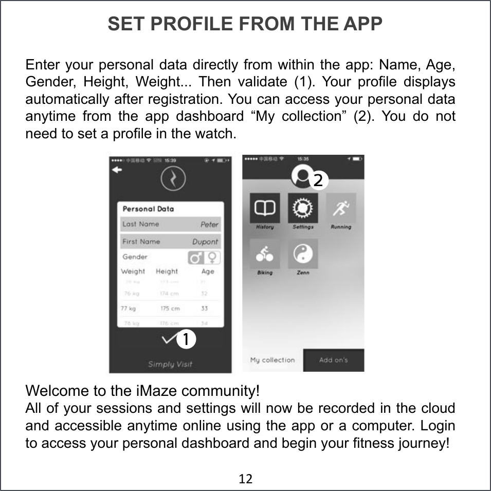 SET PROFILE FROM THE APP Enter your personal data directly from within the app: Name, Age, Gender,  Height,  Weight...  Then  validate  (1).  Your  profile  displays automatically after registration. You can access your personal data anytime  from  the  app  dashboard  “My  collection”  (2).  You  do  not need to set a profile in the watch.   Welcome to the iMaze community! All of your sessions and settings will now be recorded in the cloud and accessible anytime online using the app or a computer. Login to access your personal dashboard and begin your fitness journey! &amp;&apos;#2!1!