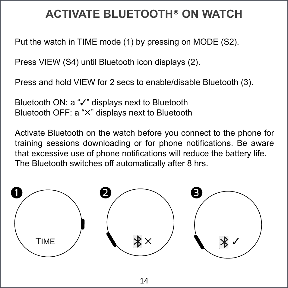 ACTIVATE BLUETOOTH! ON WATCH Put the watch in TIME mode (1) by pressing on MODE (S2). Press VIEW (S4) until Bluetooth icon displays (2). Press and hold VIEW for 2 secs to enable/disable Bluetooth (3). Bluetooth ON: a “✓” displays next to Bluetooth Bluetooth OFF: a “✕” displays next to Bluetooth Activate Bluetooth on the watch before you connect to the phone for training  sessions  downloading  or  for  phone  notifications.  Be  aware that excessive use of phone notifications will reduce the battery life. The Bluetooth switches off automatically after 8 hrs. &amp;L#TIME 1!2!3!✕ ✓ 