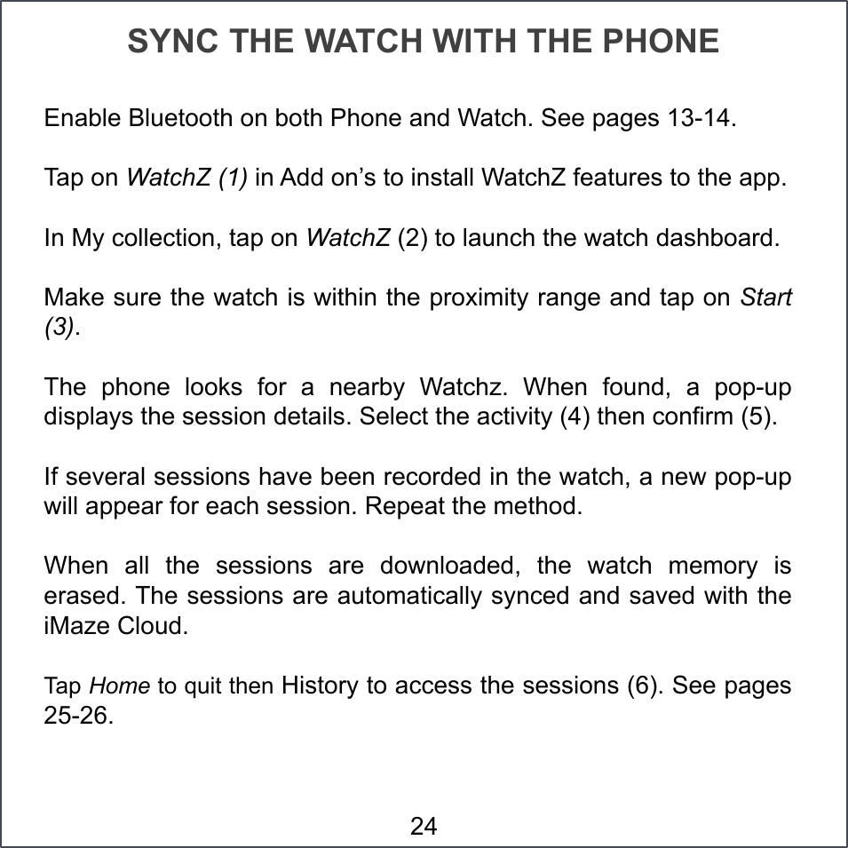 SYNC THE WATCH WITH THE PHONE Enable Bluetooth on both Phone and Watch. See pages 13-14.  Tap on WatchZ (1) in Add on’s to install WatchZ features to the app. In My collection, tap on WatchZ (2) to launch the watch dashboard. Make sure the watch is within the proximity range and tap on Start (3). The  phone  looks  for  a  nearby  Watchz.  When  found,  a  pop-up displays the session details. Select the activity (4) then confirm (5). If several sessions have been recorded in the watch, a new pop-up will appear for each session. Repeat the method. When  all  the  sessions  are  downloaded,  the  watch  memory  is erased. The sessions are automatically synced and saved with the iMaze Cloud. Tap Home to quit then History to access the sessions (6). See pages 25-26. 24 