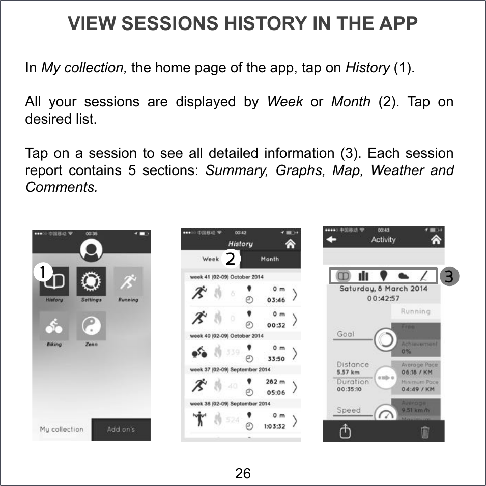 VIEW SESSIONS HISTORY IN THE APP In My collection, the home page of the app, tap on History (1). All  your  sessions  are  displayed  by  Week  or  Month  (2).  Tap  on desired list. Tap on a  session  to  see  all  detailed information (3).  Each  session report  contains  5  sections:  Summary,  Graphs,  Map,  Weather  and Comments. 1!2!3!26 