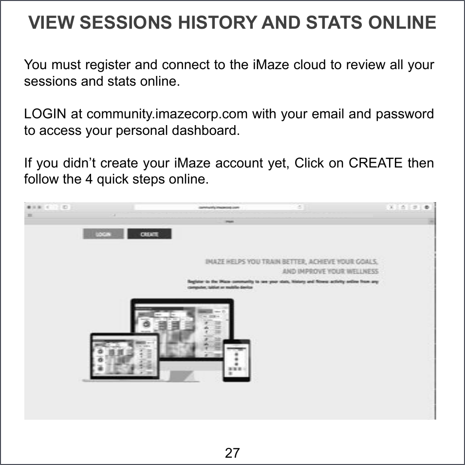 VIEW SESSIONS HISTORY AND STATS ONLINE You must register and connect to the iMaze cloud to review all your sessions and stats online.  LOGIN at community.imazecorp.com with your email and password to access your personal dashboard. If you didn’t create your iMaze account yet, Click on CREATE then follow the 4 quick steps online. 27 