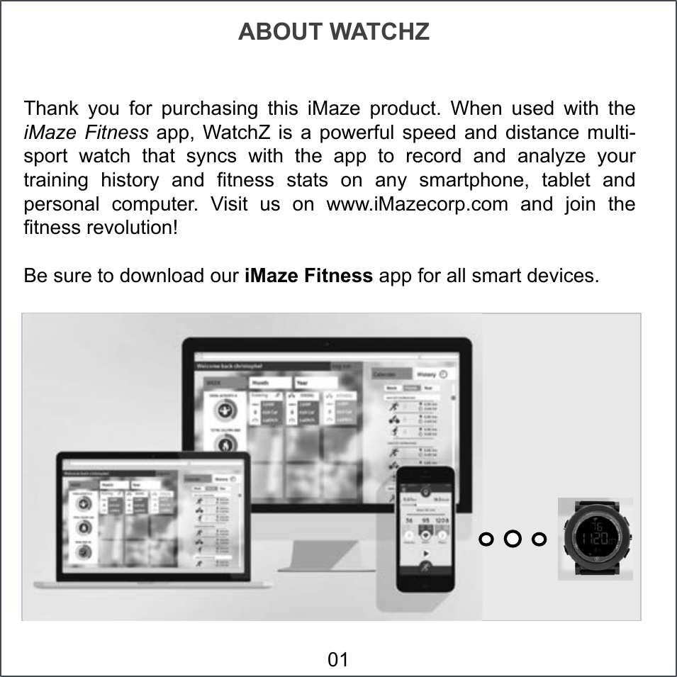 Thank  you  for  purchasing  this  iMaze  product.  When  used  with  the iMaze  Fitness  app, WatchZ  is  a  powerful  speed  and  distance  multi-sport  watch  that  syncs  with  the  app  to  record  and  analyze  your training  history  and  fitness  stats  on  any  smartphone,  tablet  and personal  computer.  Visit  us  on  www.iMazecorp.com and join the fitness revolution! Be sure to download our iMaze Fitness app for all smart devices. ABOUT WATCHZ 01 