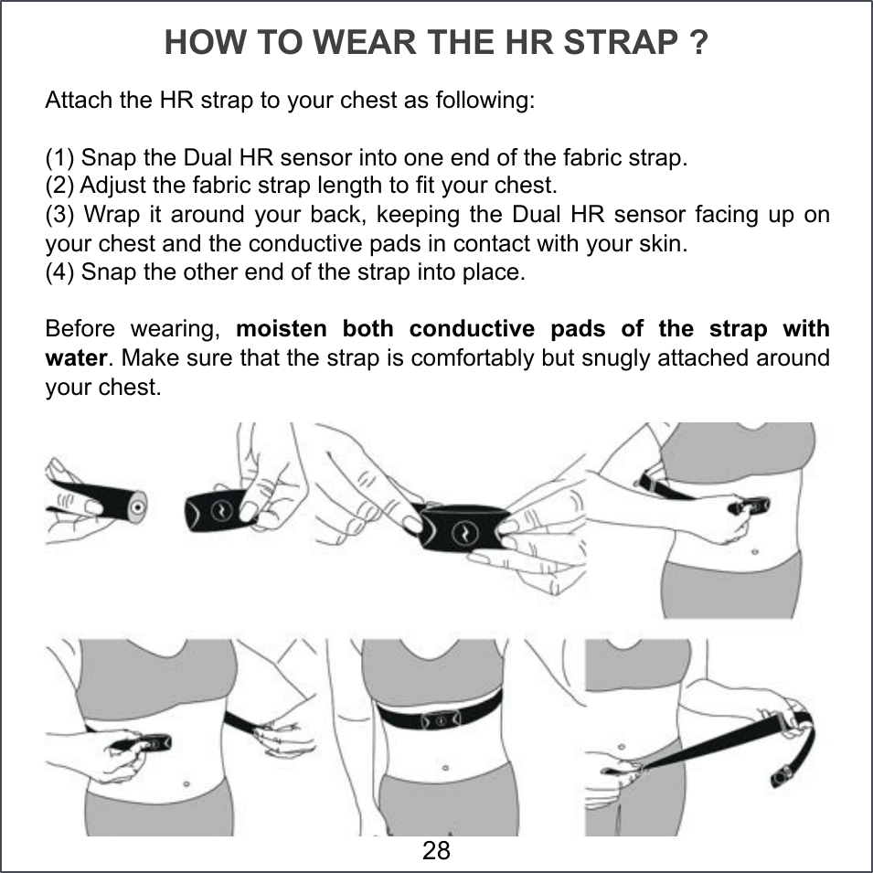 HOW TO WEAR THE HR STRAP ? Attach the HR strap to your chest as following:  (1) Snap the Dual HR sensor into one end of the fabric strap. (2) Adjust the fabric strap length to fit your chest. (3) Wrap it  around your back,  keeping the Dual  HR sensor facing  up on your chest and the conductive pads in contact with your skin. (4) Snap the other end of the strap into place. Before  wearing,  moisten  both  conductive  pads  of  the  strap  with water. Make sure that the strap is comfortably but snugly attached around your chest. 28 