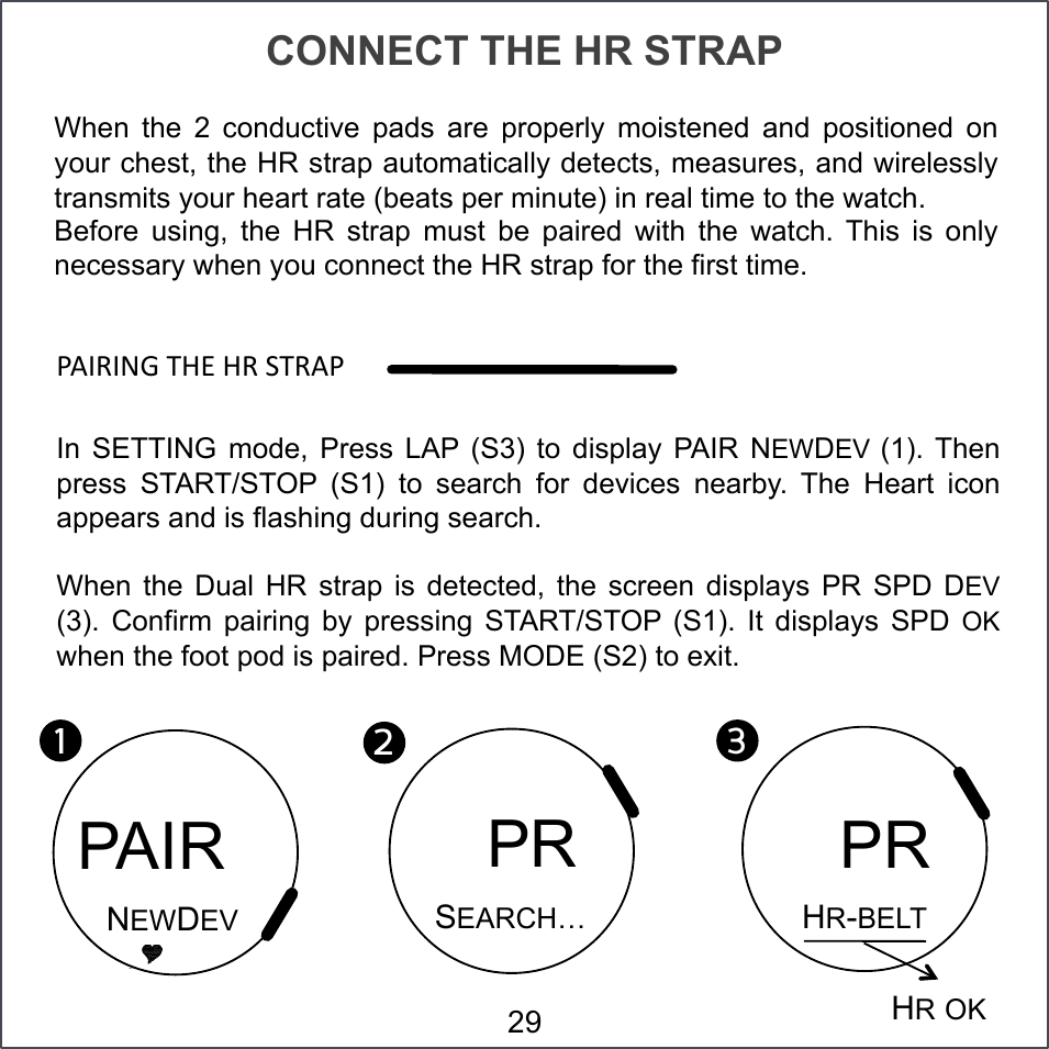 CONNECT THE HR STRAP When  the  2  conductive  pads  are  properly  moistened  and  positioned  on your chest, the HR strap automatically detects, measures, and wirelessly transmits your heart rate (beats per minute) in real time to the watch. Before  using,  the  HR  strap  must  be  paired  with  the  watch.  This  is  only necessary when you connect the HR strap for the first time. &lt;VQ(QST#7ZP#Z(#=7(V&lt;#In  SETTING  mode,  Press  LAP  (S3)  to  display  PAIR  NEWDEV (1). Then press  START/STOP  (S1)  to  search  for  devices  nearby.  The  Heart  icon appears and is flashing during search. When  the  Dual  HR  strap  is  detected,  the  screen  displays  PR  SPD  DEV (3).  Confirm  pairing  by  pressing  START/STOP  (S1).  It  displays  SPD  OK when the foot pod is paired. Press MODE (S2) to exit. 1!2!PAIR NEWDEV   PR SEARCH… 3!HR-BELT   PR HR OK 29 