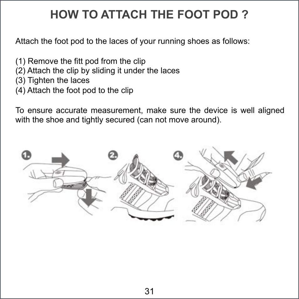 Attach the foot pod to the laces of your running shoes as follows: (1) Remove the fitt pod from the clip (2) Attach the clip by sliding it under the laces (3) Tighten the laces (4) Attach the foot pod to the clip To  ensure  accurate  measurement,  make  sure  the  device  is  well  aligned with the shoe and tightly secured (can not move around).  HOW TO ATTACH THE FOOT POD ? 31 