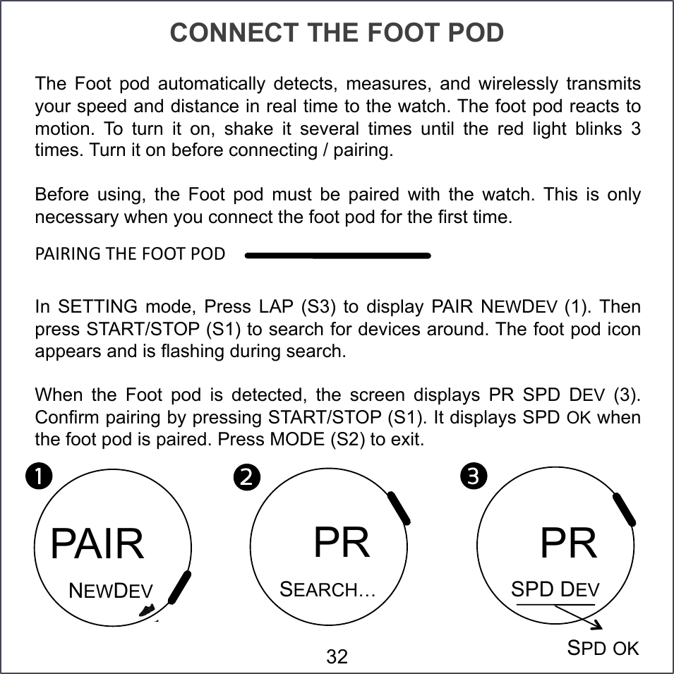 CONNECT THE FOOT POD The  Foot  pod  automatically  detects,  measures,  and  wirelessly  transmits your speed and distance in real time to the watch. The foot pod reacts to motion.  To  turn  it  on,  shake  it  several  times  until  the  red  light  blinks  3 times. Turn it on before connecting / pairing. Before  using,  the  Foot  pod  must  be  paired  with  the  watch.  This  is  only necessary when you connect the foot pod for the first time. &lt;VQ(QST#7ZP#]NN7#&lt;NO#In  SETTING  mode,  Press  LAP  (S3)  to  display  PAIR  NEWDEV (1). Then press START/STOP (S1) to search for devices around. The foot pod icon appears and is flashing during search. When  the  Foot  pod  is  detected,  the  screen  displays  PR  SPD  DEV  (3). Confirm pairing by pressing START/STOP (S1). It displays SPD OK when the foot pod is paired. Press MODE (S2) to exit. 1!2!PAIR NEWDEV   PR SEARCH… 3!SPD DEV   PR SPD OK 32 