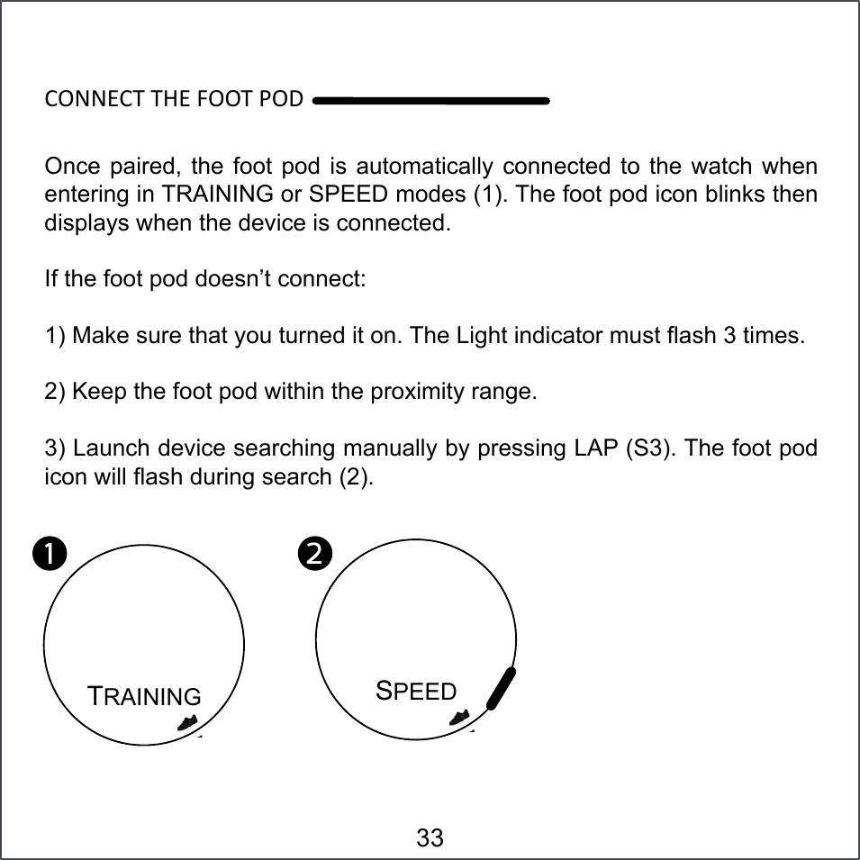 aNSSPa7#7ZP#]NN7#&lt;NO#Once paired,  the foot pod  is automatically  connected to the  watch when entering in TRAINING or SPEED modes (1). The foot pod icon blinks then displays when the device is connected. If the foot pod doesn’t connect: 1) Make sure that you turned it on. The Light indicator must flash 3 times. 2) Keep the foot pod within the proximity range.  3) Launch device searching manually by pressing LAP (S3). The foot pod icon will flash during search (2). TRAINING 1!SPEED 2!33 