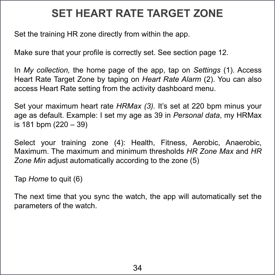 SET HEART RATE TARGET ZONE Set the training HR zone directly from within the app.  Make sure that your profile is correctly set. See section page 12. In  My collection,  the  home  page  of  the  app, tap  on  Settings  (1). Access Heart Rate Target Zone by taping on Heart Rate Alarm (2). You can also access Heart Rate setting from the activity dashboard menu. Set your maximum heart rate HRMax (3). It’s set at 220 bpm minus your age as default. Example: I set my age as 39 in Personal data, my HRMax is 181 bpm (220 – 39) Select  your  training  zone  (4):  Health,  Fitness,  Aerobic,  Anaerobic, Maximum. The maximum and minimum thresholds HR Zone Max and HR Zone Min adjust automatically according to the zone (5) Tap Home to quit (6) The next time that you sync the watch, the app will automatically set the parameters of the watch. 34 