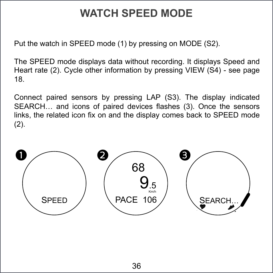 WATCH SPEED MODE 36 Put the watch in SPEED mode (1) by pressing on MODE (S2). The SPEED mode displays data without recording. It displays Speed and Heart rate (2). Cycle other information by pressing VIEW (S4) - see page 18. Connect  paired  sensors  by  pressing  LAP  (S3).  The  display  indicated SEARCH…  and  icons  of  paired  devices  flashes  (3).  Once  the  sensors links, the related icon fix on and the display comes back to SPEED mode (2). 1!2!68 3!    PACE  106      9.5 Km/h SEARCH… SPEED 