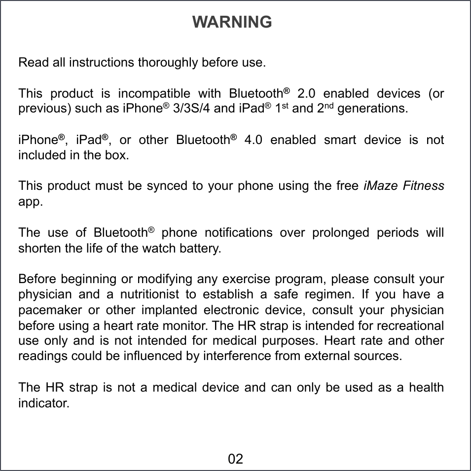 Read all instructions thoroughly before use. This  product  is  incompatible  with  Bluetooth®  2.0  enabled  devices  (or previous) such as iPhone® 3/3S/4 and iPad® 1st and 2nd generations. iPhone®,  iPad®,  or  other  Bluetooth®  4.0  enabled  smart  device  is  not included in the box. This product must be synced to your phone using the free iMaze Fitness app. The  use  of  Bluetooth®  phone  notifications  over  prolonged  periods  will shorten the life of the watch battery.  Before beginning or modifying any exercise program, please consult your physician  and  a  nutritionist  to  establish  a  safe  regimen.  If  you  have  a pacemaker  or  other  implanted  electronic  device,  consult  your  physician before using a heart rate monitor. The HR strap is intended for recreational use  only  and  is  not  intended  for  medical  purposes.  Heart  rate  and  other readings could be influenced by interference from external sources. The HR  strap is  not  a medical  device and  can only  be used  as  a health indicator.  WARNING 02 