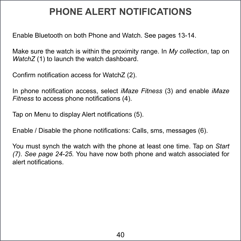 PHONE ALERT NOTIFICATIONS Enable Bluetooth on both Phone and Watch. See pages 13-14.  Make sure the watch is within the proximity range. In My collection, tap on WatchZ (1) to launch the watch dashboard. Confirm notification access for WatchZ (2). In  phone  notification  access,  select  iMaze  Fitness  (3) and  enable  iMaze Fitness to access phone notifications (4). Tap on Menu to display Alert notifications (5). Enable / Disable the phone notifications: Calls, sms, messages (6). You must synch the watch with the phone at least one time. Tap on Start (7). See page 24-25. You have now both phone and watch associated for alert notifications. 40 