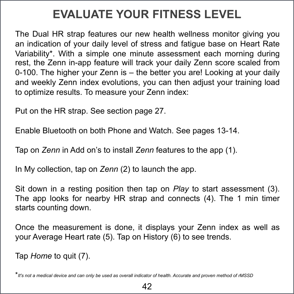 EVALUATE YOUR FITNESS LEVEL The  Dual HR  strap  features  our  new health  wellness  monitor  giving  you an indication of your daily level of stress and fatigue base on Heart Rate Variability*.  With  a  simple  one  minute  assessment  each  morning  during rest, the Zenn in-app feature will track your daily Zenn score scaled from 0-100. The higher your Zenn is – the better you are! Looking at your daily and weekly Zenn index evolutions, you can then adjust your training load to optimize results. To measure your Zenn index: Put on the HR strap. See section page 27. Enable Bluetooth on both Phone and Watch. See pages 13-14.  Tap on Zenn in Add on’s to install Zenn features to the app (1). In My collection, tap on Zenn (2) to launch the app. Sit  down  in  a  resting  position  then  tap  on  Play  to  start  assessment  (3). The  app  looks  for  nearby  HR  strap  and  connects  (4).  The  1  min  timer starts counting down.  Once  the  measurement  is  done,  it  displays  your  Zenn  index  as  well  as your Average Heart rate (5). Tap on History (6) to see trends. Tap Home to quit (7). *It&apos;s not a medical device and can only be used as overall indicator of health. Accurate and proven method of rMSSD 42 