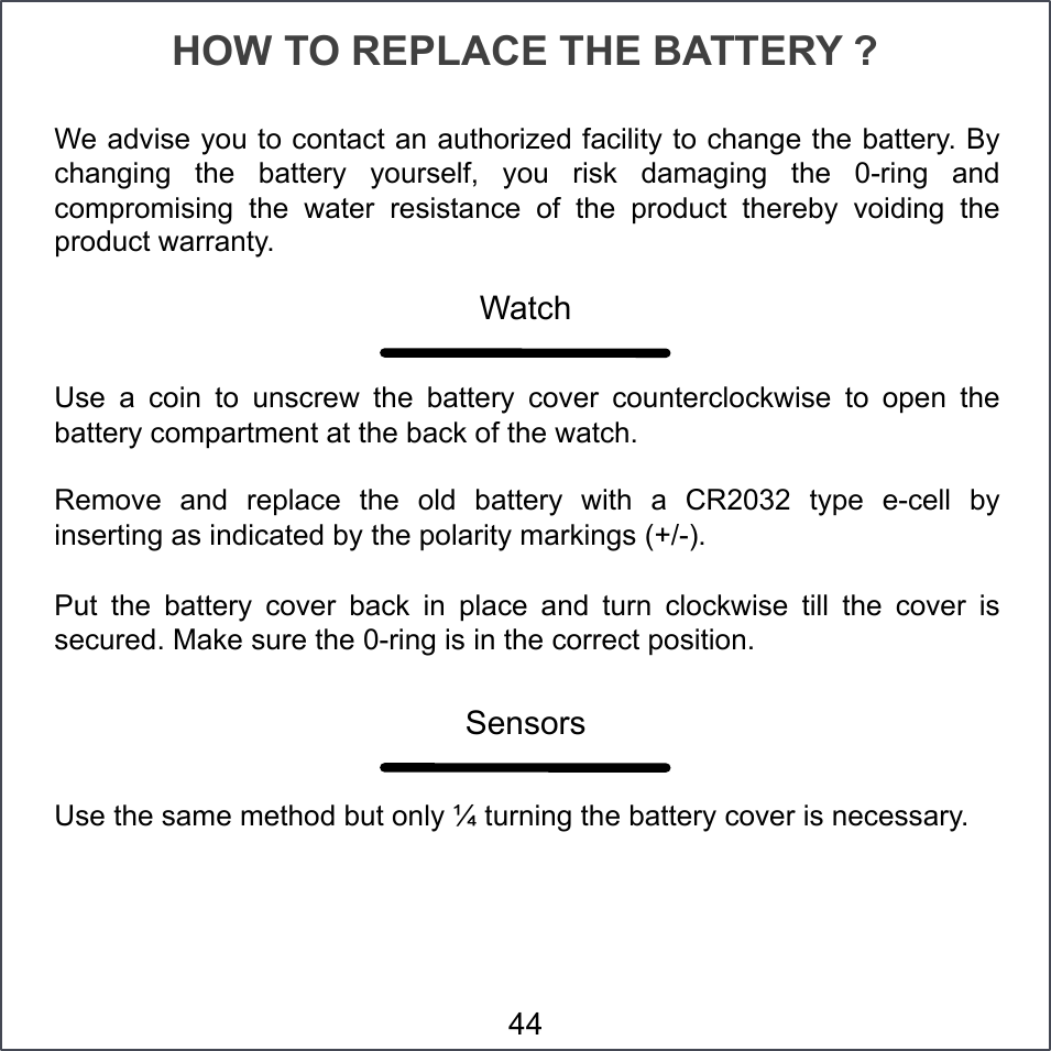 HOW TO REPLACE THE BATTERY ? Use  a  coin  to  unscrew  the  battery  cover  counterclockwise  to  open  the battery compartment at the back of the watch. Remove  and  replace  the  old  battery  with  a  CR2032  type  e-cell  by inserting as indicated by the polarity markings (+/-). Put  the  battery  cover  back  in  place  and  turn  clockwise  till  the  cover  is secured. Make sure the 0-ring is in the correct position. Watch Sensors Use the same method but only ¼ turning the battery cover is necessary. We advise you to contact an authorized facility to change the battery. By changing  the  battery  yourself,  you  risk  damaging  the  0-ring  and compromising  the  water  resistance  of  the  product  thereby  voiding  the product warranty. 44 