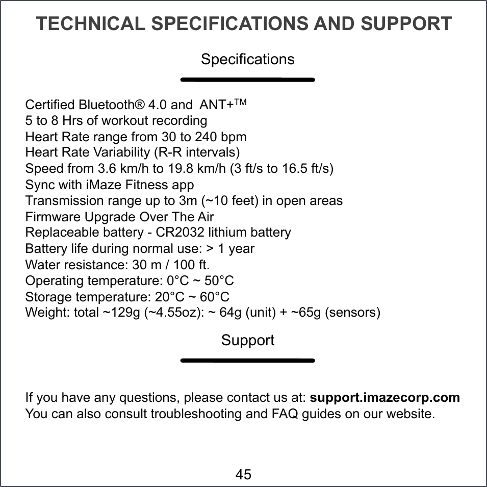 TECHNICAL SPECIFICATIONS AND SUPPORT Certified Bluetooth® 4.0 and  ANT+TM 5 to 8 Hrs of workout recording Heart Rate range from 30 to 240 bpm Heart Rate Variability (R-R intervals) Speed from 3.6 km/h to 19.8 km/h (3 ft/s to 16.5 ft/s) Sync with iMaze Fitness app Transmission range up to 3m (~10 feet) in open areas Firmware Upgrade Over The Air  Replaceable battery - CR2032 lithium battery Battery life during normal use: &gt; 1 year Water resistance: 30 m / 100 ft. Operating temperature: 0°C ~ 50°C Storage temperature: 20°C ~ 60°C Weight: total ~129g (~4.55oz): ~ 64g (unit) + ~65g (sensors) If you have any questions, please contact us at: support.imazecorp.com You can also consult troubleshooting and FAQ guides on our website. Specifications Support 45 