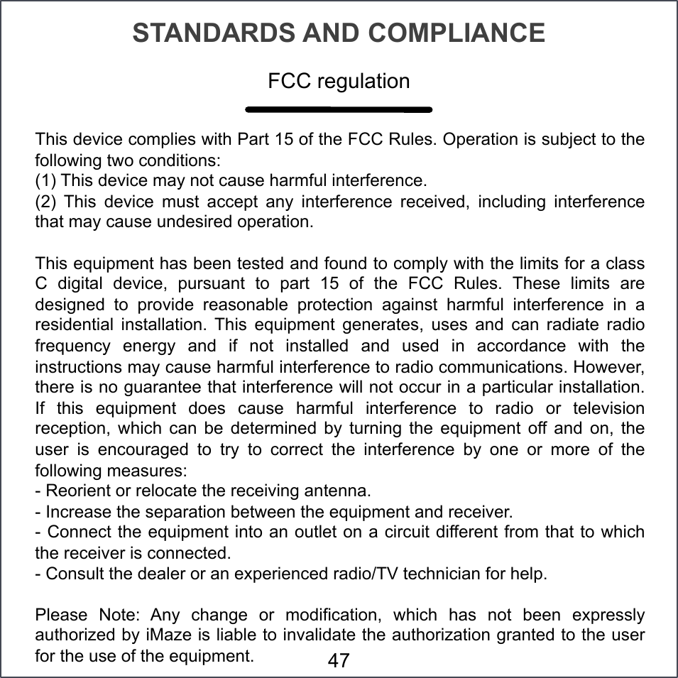 STANDARDS AND COMPLIANCE This device complies with Part 15 of the FCC Rules. Operation is subject to the following two conditions:  (1) This device may not cause harmful interference.  (2)  This  device  must  accept  any  interference  received,  including  interference that may cause undesired operation.  This equipment has been tested and found to comply with the limits for a class C  digital  device,  pursuant  to  part  15  of  the  FCC  Rules.  These  limits  are designed  to  provide  reasonable  protection  against  harmful  interference  in  a residential  installation.  This  equipment  generates,  uses  and  can  radiate  radio frequency  energy  and  if  not  installed  and  used  in  accordance  with  the instructions may cause harmful interference to radio communications. However, there is no guarantee that interference will not occur in a particular installation. If  this  equipment  does  cause  harmful  interference  to  radio  or  television reception,  which  can  be  determined  by  turning  the  equipment  off  and  on,  the user  is  encouraged  to  try  to  correct  the  interference  by  one  or  more  of  the following measures:  - Reorient or relocate the receiving antenna. - Increase the separation between the equipment and receiver. - Connect the equipment into an outlet on a circuit different from that to which the receiver is connected. - Consult the dealer or an experienced radio/TV technician for help.  Please  Note:  Any  change  or  modification,  which  has  not  been  expressly authorized by iMaze is liable to invalidate the authorization granted to the user for the use of the equipment. FCC regulation 47 