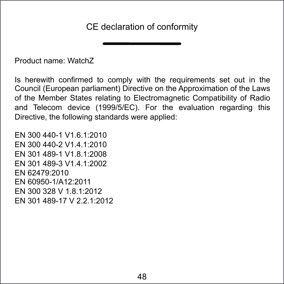 Product name: WatchZ Is  herewith  confirmed  to  comply  with  the  requirements  set  out  in  the Council (European parliament) Directive on the Approximation of the Laws of  the  Member  States  relating  to  Electromagnetic  Compatibility  of  Radio and  Telecom  device  (1999/5/EC).  For  the  evaluation  regarding  this Directive, the following standards were applied:  EN 300 440-1 V1.6.1:2010 EN 300 440-2 V1.4.1:2010 EN 301 489-1 V1.8.1:2008 EN 301 489-3 V1.4.1:2002 EN 62479:2010 EN 60950-1/A12:2011 EN 300 328 V 1.8.1:2012 EN 301 489-17 V 2.2.1:2012 CE declaration of conformity 48 