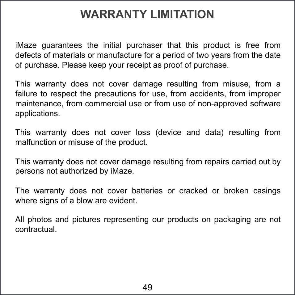 iMaze  guarantees  the  initial  purchaser  that  this  product  is  free  from defects of materials or manufacture for a period of two years from the date of purchase. Please keep your receipt as proof of purchase. This  warranty  does  not  cover  damage  resulting  from  misuse,  from  a failure  to  respect  the  precautions  for  use,  from  accidents,  from  improper maintenance, from commercial use or from use of non-approved software applications. This  warranty  does  not  cover  loss  (device  and  data)  resulting  from malfunction or misuse of the product. This warranty does not cover damage resulting from repairs carried out by persons not authorized by iMaze. The  warranty  does  not  cover  batteries  or  cracked  or  broken  casings where signs of a blow are evident. All  photos  and  pictures  representing  our  products  on  packaging  are  not contractual. WARRANTY LIMITATION 49 