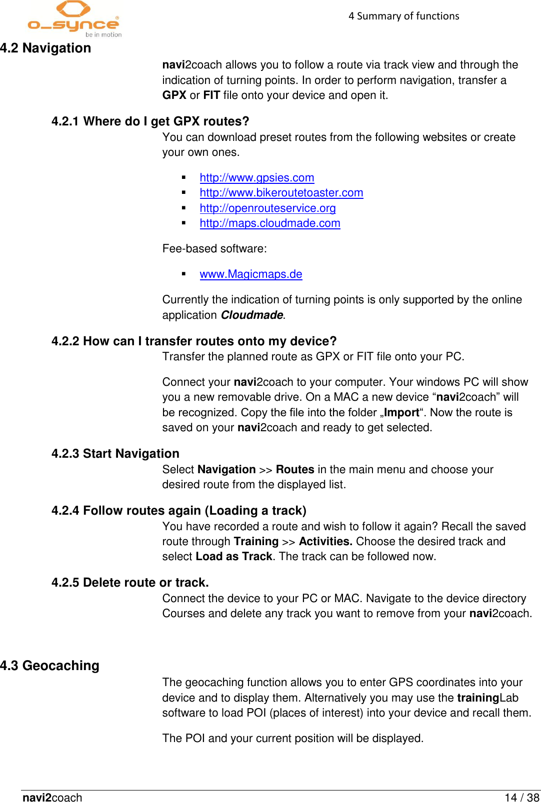 navi2coach  14 / 38 4 Summary of functions   4.2 Navigation navi2coach allows you to follow a route via track view and through the indication of turning points. In order to perform navigation, transfer a GPX or FIT file onto your device and open it. 4.2.1 Where do I get GPX routes? You can download preset routes from the following websites or create your own ones.  http://www.gpsies.com  http://www.bikeroutetoaster.com  http://openrouteservice.org  http://maps.cloudmade.com Fee-based software:  www.Magicmaps.de Currently the indication of turning points is only supported by the online application Cloudmade. 4.2.2 How can I transfer routes onto my device?   Transfer the planned route as GPX or FIT file onto your PC.  Connect your navi2coach to your computer. Your windows PC will show you a new removable drive. On a MAC a new device “navi2coach” will be recognized. Copy the file into the folder „Import“. Now the route is saved on your navi2coach and ready to get selected.   4.2.3 Start Navigation Select Navigation &gt;&gt; Routes in the main menu and choose your desired route from the displayed list. 4.2.4 Follow routes again (Loading a track) You have recorded a route and wish to follow it again? Recall the saved route through Training &gt;&gt; Activities. Choose the desired track and select Load as Track. The track can be followed now. 4.2.5 Delete route or track. Connect the device to your PC or MAC. Navigate to the device directory Courses and delete any track you want to remove from your navi2coach.  4.3 Geocaching The geocaching function allows you to enter GPS coordinates into your device and to display them. Alternatively you may use the trainingLab software to load POI (places of interest) into your device and recall them.  The POI and your current position will be displayed.     