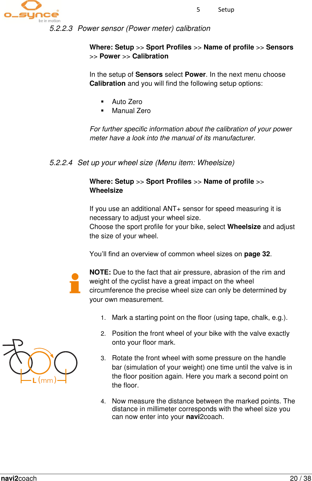 navi2coach  20 / 38 5  Setup   5.2.2.3  Power sensor (Power meter) calibration                                                                                                                               Where: Setup &gt;&gt; Sport Profiles &gt;&gt; Name of profile &gt;&gt; Sensors &gt;&gt; Power &gt;&gt; Calibration   In the setup of Sensors select Power. In the next menu choose Calibration and you will find the following setup options:    Auto Zero   Manual Zero  For further specific information about the calibration of your power meter have a look into the manual of its manufacturer.  5.2.2.4  Set up your wheel size (Menu item: Wheelsize)                                                                                                                               Where: Setup &gt;&gt; Sport Profiles &gt;&gt; Name of profile &gt;&gt; Wheelsize  If you use an additional ANT+ sensor for speed measuring it is necessary to adjust your wheel size.  Choose the sport profile for your bike, select Wheelsize and adjust the size of your wheel.   You’ll find an overview of common wheel sizes on page 32.   NOTE: Due to the fact that air pressure, abrasion of the rim and weight of the cyclist have a great impact on the wheel circumference the precise wheel size can only be determined by your own measurement.   1. Mark a starting point on the floor (using tape, chalk, e.g.).   2. Position the front wheel of your bike with the valve exactly onto your floor mark.  3. Rotate the front wheel with some pressure on the handle bar (simulation of your weight) one time until the valve is in the floor position again. Here you mark a second point on the floor.   4. Now measure the distance between the marked points. The distance in millimeter corresponds with the wheel size you can now enter into your navi2coach.    