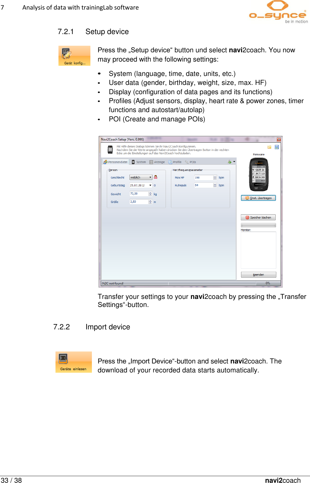 7  Analysis of data with trainingLab software   33 / 38 36Fehler! Es wurde kein navi2coach     7.2.1  Setup device                                                                                                                               Press the „Setup device“ button und select navi2coach. You now may proceed with the following settings:  • System (language, time, date, units, etc.) • User data (gender, birthday, weight, size, max. HF) • Display (configuration of data pages and its functions) • Profiles (Adjust sensors, display, heart rate &amp; power zones, timer functions and autostart/autolap) • POI (Create and manage POIs)                                Transfer your settings to your navi2coach by pressing the „Transfer Settings“-button.  7.2.2  Import device                                                                                                                                         Press the „Import Device“-button and select navi2coach. The download of your recorded data starts automatically.     