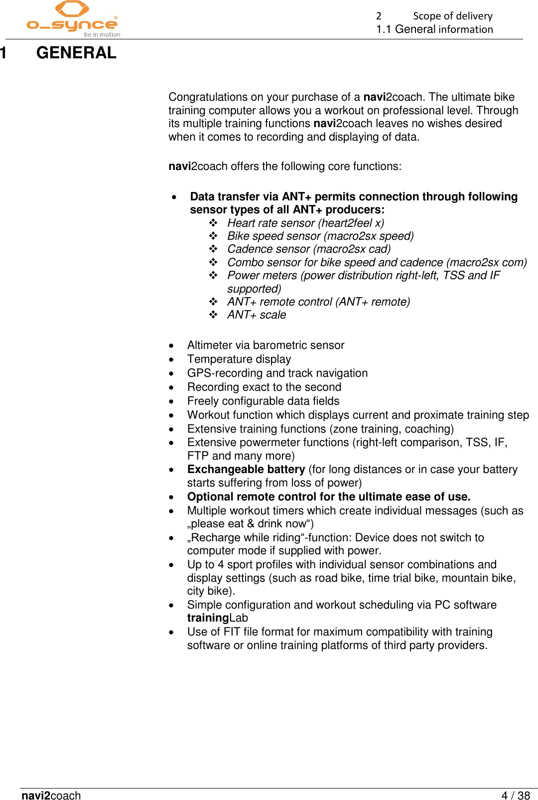 2  Scope of delivery 1.1 General information navi2coach  4 / 38   1  GENERAL  Congratulations on your purchase of a navi2coach. The ultimate bike training computer allows you a workout on professional level. Through its multiple training functions navi2coach leaves no wishes desired when it comes to recording and displaying of data.  navi2coach offers the following core functions:   Data transfer via ANT+ permits connection through following sensor types of all ANT+ producers:  Heart rate sensor (heart2feel x)  Bike speed sensor (macro2sx speed)  Cadence sensor (macro2sx cad)  Combo sensor for bike speed and cadence (macro2sx com)  Power meters (power distribution right-left, TSS and IF supported)  ANT+ remote control (ANT+ remote)  ANT+ scale    Altimeter via barometric sensor   Temperature display   GPS-recording and track navigation    Recording exact to the second    Freely configurable data fields   Workout function which displays current and proximate training step   Extensive training functions (zone training, coaching)    Extensive powermeter functions (right-left comparison, TSS, IF, FTP and many more)   Exchangeable battery (for long distances or in case your battery starts suffering from loss of power)  Optional remote control for the ultimate ease of use.    Multiple workout timers which create individual messages (such as „please eat &amp; drink now“)  „Recharge while riding“-function: Device does not switch to computer mode if supplied with power.   Up to 4 sport profiles with individual sensor combinations and display settings (such as road bike, time trial bike, mountain bike, city bike).   Simple configuration and workout scheduling via PC software trainingLab    Use of FIT file format for maximum compatibility with training software or online training platforms of third party providers.     