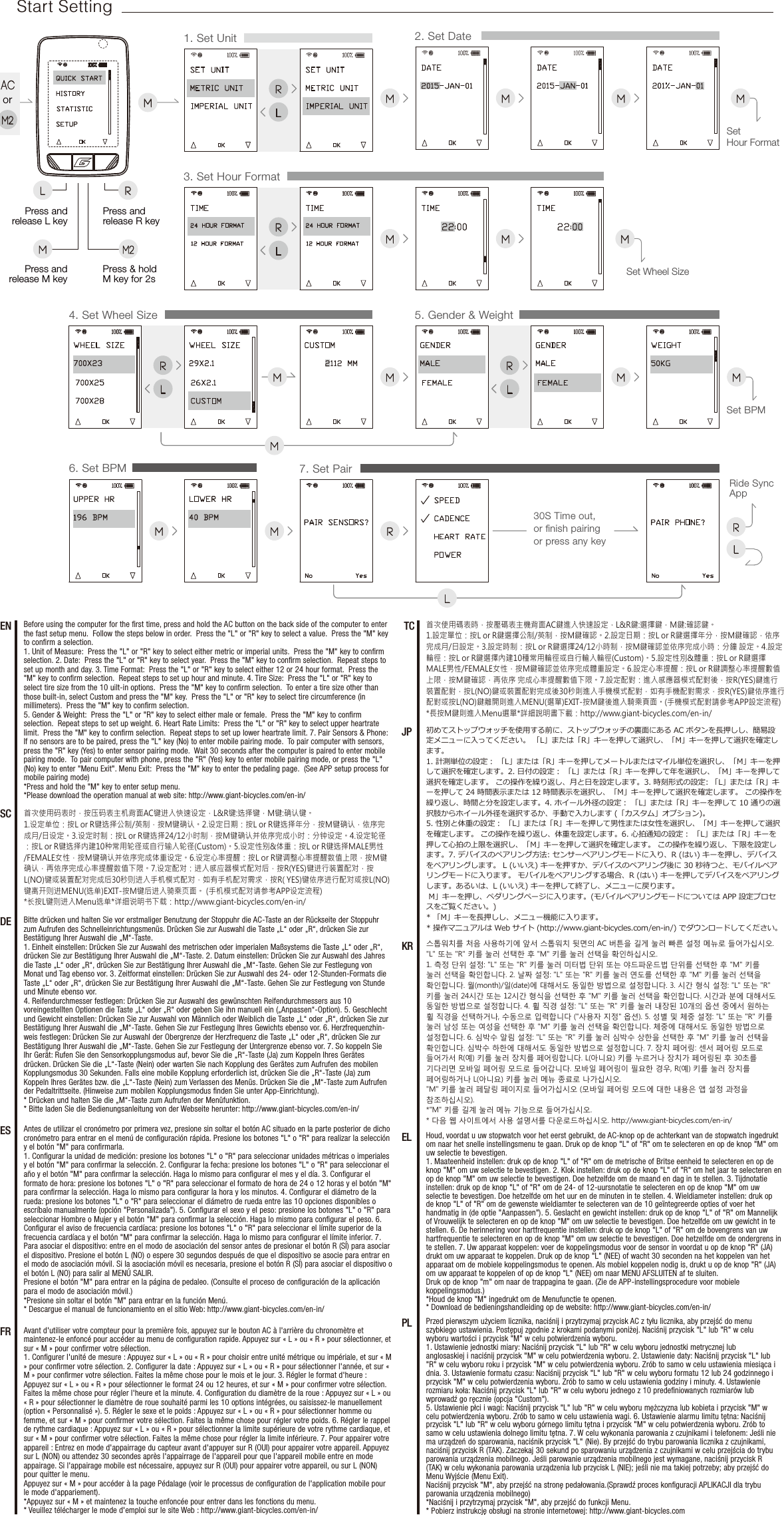 M6. Set BPM 7. Set PairM R RLMRide Sync AppL30S Time out, or ﬁnish pairing or press any key1. Set Unit 2. Set DateMM MSet Hour FormatMRL3. Set Hour FormatM MSet Wheel SizeMRLRLM M5. Gender &amp; Weight4. Set Wheel SizeMSet BPMMMRLPress and release R keyPress andrelease L keyMM2Press andrelease M keyPress &amp; hold M key for 2sorStart SettingESTCDESCENFR初めてストップウォッチを使用する前に、ストップウォッチの裏面にある AC ボタンを長押しし、簡易設定メニューに入ってください。 「L」または「R」キーを押して選択し、「M」キーを押して選択を確定します。 1. 計測単位の設定： 「L」または「R」キーを押してメートルまたはマイル単位を選択し、「M」キーを押して選択を確定します。2. 日付の設定： 「L」または「R」キーを押して年を選択し、「M」キーを押して選択を確定します。 この操作を繰り返し、月と日を設定します。3. 時刻形式の設定: 「L」または「R」キーを押して 24 時間表示または 12 時間表示を選択し、「M」キーを押して選択を確定します。 この操作を繰り返し、時間と分を設定します。4. ホイール外径の設定： 「L」または「R」キーを押して 10 通りの選択肢からホイール外径を選択するか、手動で入力します (「カスタム」オプション)。 5. 性別と体重の設定： 「L」または「R」キーを押して男性または女性を選択し、「M」キーを押して選択を確定します。 この操作を繰り返し、体重を設定します。6. 心拍通知の設定： 「L」または「R」キーを押して心拍の上限を選択し、「M」キーを押して選択を確定します。 この操作を繰り返し、下限を設定します。7. デバイスのペアリング方法: センサーペアリングモードに入り、R (はい) キーを押し、デバイスをペアリングします。 L (いいえ) キーを押すか、デバイスのペアリング後に 30 秒待つと、モバイルペアリングモードに入ります。 モバイルをペアリングする場合、R (はい) キーを押してデバイスをペアリングします。あるいは、L (いいえ) キーを押して終了し、メニューに戻ります。  M」キーを押し、ペダリングページに入ります。(モバイルペアリングモードについては APP 設定プロセスをご覧ください。)* 「M」キーを長押しし、メニュー機能に入ります。* 操作マニュアルは Web サイト (http://www.giant-bicycles.com/en-in/) でダウンロードしてください。Before using the computer for the ﬁrst time, press and hold the AC button on the back side of the computer to enter the fast setup menu.  Follow the steps below in order.  Press the &quot;L&quot; or &quot;R&quot; key to select a value.  Press the &quot;M&quot; key to conﬁrm a selection.1. Unit of Measure:  Press the &quot;L&quot; or &quot;R&quot; key to select either metric or imperial units.  Press the &quot;M&quot; key to conﬁrm selection. 2. Date:  Press the &quot;L&quot; or &quot;R&quot; key to select year.  Press the &quot;M&quot; key to conﬁrm selection.  Repeat steps to set up month and day. 3. Time Format:  Press the &quot;L&quot; or &quot;R&quot; key to select either 12 or 24 hour format.  Press the &quot;M&quot; key to conﬁrm selection.  Repeat steps to set up hour and minute. 4. Tire Size:  Press the &quot;L&quot; or &quot;R&quot; key to select tire size from the 10 uilt-in options.  Press the &quot;M&quot; key to conﬁrm selection.  To enter a tire size other than those built-in, select Custom and press the &quot;M&quot; key.  Press the &quot;L&quot; or &quot;R&quot; key to select tire circumference (in millimeters).  Press the &quot;M&quot; key to conﬁrm selection. 5. Gender &amp; Weight:  Press the &quot;L&quot; or &quot;R&quot; key to select either male or female.  Press the &quot;M&quot; key to conﬁrm selection.  Repeat steps to set up weight. 6. Heart Rate Limits:  Press the &quot;L&quot; or &quot;R&quot; key to select upper heartrate limit.  Press the &quot;M&quot; key to conﬁrm selection.  Repeat steps to set up lower heartrate limit. 7. Pair Sensors &amp; Phone:  If no sensors are to be paired, press the &quot;L&quot; key (No) to enter mobile pairing mode.  To pair computer with sensors, press the &quot;R&quot; key (Yes) to enter sensor pairing mode.  Wait 30 seconds after the computer is paired to enter mobile pairing mode.  To pair computer with phone, press the &quot;R&quot; (Yes) key to enter mobile pairing mode, or press the &quot;L&quot; (No) key to enter &quot;Menu Exit&quot;. Menu Exit:  Press the &quot;M&quot; key to enter the pedaling page.  (See APP setup process for mobile pairing mode)*Press and hold the &quot;M&quot; key to enter setup menu.*Please download the operation manual at web site: http://www.giant-bicycles.com/en-in/Avant d&apos;utiliser votre compteur pour la première fois, appuyez sur le bouton AC à l&apos;arrière du chronomètre et maintenez-le enfoncé pour accéder au menu de conﬁguration rapide. Appuyez sur «L» ou «R» pour sélectionner, et sur «M» pour conﬁrmer votre sélection. 1. Conﬁgurer l&apos;unité de mesure: Appuyez sur «L» ou «R» pour choisir entre unité métrique ou impériale, et sur «M» pour conﬁrmer votre sélection. 2. Conﬁgurer la date: Appuyez sur «L» ou «R» pour sélectionner l&apos;année, et sur «M» pour conﬁrmer votre sélection. Faites la même chose pour le mois et le jour. 3. Régler le format d&apos;heure: Appuyez sur «L» ou «R» pour sélectionner le format 24 ou 12heures, et sur «M» pour conﬁrmer votre sélection. Faites la même chose pour régler l&apos;heure et la minute. 4. Conﬁguration du diamètre de la roue : Appuyez sur «L» ou «R» pour sélectionner le diamètre de roue souhaité parmi les 10 options intégrées, ou saisissez-le manuellement (option «Personnalisé»). 5. Régler le sexe et le poids : Appuyez sur «L» ou «R» pour sélectionner homme ou femme, et sur «M» pour conﬁrmer votre sélection. Faites la même chose pour régler votre poids. 6. Régler le rappel de rythme cardiaque: Appuyez sur «L» ou «R» pour sélectionner la limite supérieure de votre rythme cardiaque, et sur «M» pour conﬁrmer votre sélection. Faites la même chose pour régler la limite inférieure. 7. Pour appairer votre appareil: Entrez en mode d&apos;appairrage du capteur avant d&apos;appuyer sur R (OUI) pour appairer votre appareil. Appuyez sur L (NON) ou attendez 30 secondes après l&apos;appairrage de l&apos;appareil pour que l&apos;appareil mobile entre en mode appairage. Si l&apos;appairage mobile est nécessaire, appuyez sur R (OUI) pour appairer votre appareil, ou sur L (NON) pour quitter le menu. Appuyez sur «M» pour accéder à la page Pédalage (voir le processus de conﬁguration de l&apos;application mobile pour le mode d&apos;appariement).*Appuyez sur «M» et maintenez la touche enfoncée pour entrer dans les fonctions du menu.* Veuillez télécharger le mode d&apos;emploi sur le site Web: http://www.giant-bicycles.com/en-in/首次使用码表时，按压码表主机背面AC键进入快速设定，L&amp;R键:选择键，M键:确认键。1.设定单位：按L or R键选择公制/英制，按M键确认。2.设定日期：按L or R键选择年分，按M键确认，依序完成月/日设定。3.设定时制：按L or R键选择24/12小时制，按M键确认并依序完成小时：分钟设定。4.设定轮径：按L or R键选择内建10种常用轮径或自行输入轮径(Custom)。5.设定性别&amp;体重：按L or R键选择MALE男性/FEMALE女性，按M键确认并依序完成体重设定。6.设定心率提醒：按L or R键调整心率提醒数值上限，按M键确认，再依序完成心率提醒数值下限。7.设定配对：进入感应器模式配对后，按R(YES)键进行装置配对，按L(NO)键或装置配对完成后30秒则进入手机模式配对，如有手机配对需求，按R( YES)键依序进行配对或按L(NO)键离开则进MENU(选单)EXIT-按M键后进入骑乘页面。 (手机模式配对请参考APP设定流程)*长按L键则进入Menu选单*详细说明书下载：http://www.giant-bicycles.com/en-in/JPBitte drücken und halten Sie vor erstmaliger Benutzung der Stoppuhr die AC-Taste an der Rückseite der Stoppuhr zum Aufrufen des Schnelleinrichtungsmenüs. Drücken Sie zur Auswahl die Taste „L“ oder „R“, drücken Sie zur Bestätigung Ihrer Auswahl die „M“-Taste. 1. Einheit einstellen: Drücken Sie zur Auswahl des metrischen oder imperialen Maßsystems die Taste „L“ oder „R“, drücken Sie zur Bestätigung Ihrer Auswahl die „M“-Taste. 2. Datum einstellen: Drücken Sie zur Auswahl des Jahres die Taste „L“ oder „R“, drücken Sie zur Bestätigung Ihrer Auswahl die „M“-Taste. Gehen Sie zur Festlegung von Monat und Tag ebenso vor. 3. Zeitformat einstellen: Drücken Sie zur Auswahl des 24- oder 12-Stunden-Formats die Taste „L“ oder „R“, drücken Sie zur Bestätigung Ihrer Auswahl die „M“-Taste. Gehen Sie zur Festlegung von Stunde und Minute ebenso vor. 4. Reifendurchmesser festlegen: Drücken Sie zur Auswahl des gewünschten Reifendurchmessers aus 10 voreingestellten Optionen die Taste „L“ oder „R“ oder geben Sie ihn manuell ein („Anpassen“-Option). 5. Geschlecht und Gewicht einstellen: Drücken Sie zur Auswahl von Männlich oder Weiblich die Taste „L“ oder „R“, drücken Sie zur Bestätigung Ihrer Auswahl die „M“-Taste. Gehen Sie zur Festlegung Ihres Gewichts ebenso vor. 6. Herzfrequenzhin-weis festlegen: Drücken Sie zur Auswahl der Obergrenze der Herzfrequenz die Taste „L“ oder „R“, drücken Sie zur Bestätigung Ihrer Auswahl die „M“-Taste. Gehen Sie zur Festlegung der Untergrenze ebenso vor. 7. So koppeln Sie Ihr Gerät: Rufen Sie den Sensorkopplungsmodus auf, bevor Sie die „R“-Taste (Ja) zum Koppeln Ihres Gerätes drücken. Drücken Sie die „L“-Taste (Nein) oder warten Sie nach Kopplung des Gerätes zum Aufrufen des mobilen Kopplungsmodus 30 Sekunden. Falls eine mobile Kopplung erforderlich ist, drücken Sie die „R“-Taste (Ja) zum Koppeln Ihres Gerätes bzw. die „L“-Taste (Nein) zum Verlassen des Menüs. Drücken Sie die „M“-Taste zum Aufrufen der Pedaltrittseite. (Hinweise zum mobilen Kopplungsmodus ﬁnden Sie unter App-Einrichtung).* Drücken und halten Sie die „M“-Taste zum Aufrufen der Menüfunktion.* Bitte laden Sie die Bedienungsanleitung von der Webseite herunter: http://www.giant-bicycles.com/en-in/Antes de utilizar el cronómetro por primera vez, presione sin soltar el botón AC situado en la parte posterior de dicho cronómetro para entrar en el menú de conﬁguración rápida. Presione los botones &quot;L&quot; o &quot;R&quot; para realizar la selección y el botón &quot;M&quot; para conﬁrmarla. 1. Conﬁgurar la unidad de medición: presione los botones &quot;L&quot; o &quot;R&quot; para seleccionar unidades métricas o imperiales y el botón &quot;M&quot; para conﬁrmar la selección. 2. Conﬁgurar la fecha: presione los botones &quot;L&quot; o &quot;R&quot; para seleccionar el año y el botón &quot;M&quot; para conﬁrmar la selección. Haga lo mismo para conﬁgurar el mes y el día. 3. Conﬁgurar el formato de hora: presione los botones &quot;L&quot; o &quot;R&quot; para seleccionar el formato de hora de 24 o 12 horas y el botón &quot;M&quot; para conﬁrmar la selección. Haga lo mismo para conﬁgurar la hora y los minutos. 4. Conﬁgurar el diámetro de la rueda: presione los botones &quot;L&quot; o &quot;R&quot; para seleccionar el diámetro de rueda entre las 10 opciones disponibles o escríbalo manualmente (opción &quot;Personalizada&quot;). 5. Conﬁgurar el sexo y el peso: presione los botones &quot;L&quot; o &quot;R&quot; para seleccionar Hombre o Mujer y el botón &quot;M&quot; para conﬁrmar la selección. Haga lo mismo para conﬁgurar el peso. 6. Conﬁgurar el aviso de frecuencia cardíaca: presione los botones &quot;L&quot; o &quot;R&quot; para seleccionar el límite superior de la frecuencia cardíaca y el botón &quot;M&quot; para conﬁrmar la selección. Haga lo mismo para conﬁgurar el límite inferior. 7. Para asociar el dispositivo: entre en el modo de asociación del sensor antes de presionar el botón R (SÍ) para asociar el dispositivo. Presione el botón L (NO) o espere 30 segundos después de que el dispositivo se asocie para entrar en el modo de asociación móvil. Si la asociación móvil es necesaria, presione el botón R (SÍ) para asociar el dispositivo o el botón L (NO) para salir al MENÚ SALIR. Presione el botón &quot;M&quot; para entrar en la página de pedaleo. (Consulte el proceso de conﬁguración de la aplicación para el modo de asociación móvil.)*Presione sin soltar el botón &quot;M&quot; para entrar en la función Menú.* Descargue el manual de funcionamiento en el sitio Web: http://www.giant-bicycles.com/en-in/EL Houd, voordat u uw stopwatch voor het eerst gebruikt, de AC-knop op de achterkant van de stopwatch ingedrukt om naar het snelle instellingsmenu te gaan. Druk op de knop &quot;L&quot; of &quot;R&quot; om te selecteren en op de knop &quot;M&quot; om uw selectie te bevestigen. 1. Maateenheid instellen: druk op de knop &quot;L&quot; of &quot;R&quot; om de metrische of Britse eenheid te selecteren en op de knop &quot;M&quot; om uw selectie te bevestigen. 2. Klok instellen: druk op de knop &quot;L&quot; of &quot;R&quot; om het jaar te selecteren en op de knop &quot;M&quot; om uw selectie te bevestigen. Doe hetzelfde om de maand en dag in te stellen. 3. Tijdnotatie instellen: druk op de knop &quot;L&quot; of &quot;R&quot; om de 24- of 12-uursnotatie te selecteren en op de knop &quot;M&quot; om uw selectie te bevestigen. Doe hetzelfde om het uur en de minuten in te stellen. 4. Wieldiameter instellen: druk op de knop &quot;L&quot; of &quot;R&quot; om de gewenste wieldiamter te selecteren van de 10 geïntegreerde opties of voer het handmatig in (de optie &quot;Aanpassen&quot;). 5. Geslacht en gewicht instellen: druk op de knop &quot;L&quot; of &quot;R&quot; om Mannelijk of Vrouwelijk te selecteren en op de knop &quot;M&quot; om uw selectie te bevestigen. Doe hetzelfde om uw gewicht in te stellen. 6. De herinnering voor hartfrequentie instellen: druk op de knop &quot;L&quot; of &quot;R&quot; om de bovengrens van uw hartfrequentie te selecteren en op de knop &quot;M&quot; om uw selectie te bevestigen. Doe hetzelfde om de ondergrens in te stellen. 7. Uw apparaat koppelen: voer de koppelingsmodus voor de sensor in voordat u op de knop &quot;R&quot; (JA) drukt om uw apparaat te koppelen. Druk op de knop &quot;L&quot; (NEE) of wacht 30 seconden na het koppelen van het apparaat om de mobiele koppelingsmodus te openen. Als mobiel koppelen nodig is, drukt u op de knop &quot;R&quot; (JA) om uw apparaat te koppelen of op de knop &quot;L&quot; (NEE) om naar MENU AFSLUITEN af te sluiten. Druk op de knop &quot;m&quot; om naar de trappagina te gaan. (Zie de APP-instellingsprocedure voor mobiele koppelingsmodus.)*Houd de knop &quot;M&quot; ingedrukt om de Menufunctie te openen.* Download de bedieningshandleiding op de website: http://www.giant-bicycles.com/en-in/PL Przed pierwszym użyciem licznika, naciśnij i przytrzymaj przycisk AC z tyłu licznika, aby przejść do menu szybkiego ustawienia. Postępuj zgodnie z krokami podanymi poniżej. Naciśnij przycisk &quot;L&quot; lub &quot;R&quot; w celu wyboru wartości i przycisk &quot;M&quot; w celu potwierdzenia wyboru. 1. Ustawienie jednostki miary: Naciśnij przycisk &quot;L&quot; lub &quot;R&quot; w celu wyboru jednostki metrycznej lub anglosaskiej i naciśnij przycisk &quot;M&quot; w celu potwierdzenia wyboru. 2. Ustawienie daty: Naciśnij przycisk &quot;L&quot; lub &quot;R&quot; w celu wyboru roku i przycisk &quot;M&quot; w celu potwierdzenia wyboru. Zrób to samo w celu ustawienia miesiąca i dnia. 3. Ustawienie formatu czasu: Naciśnij przycisk &quot;L&quot; lub &quot;R&quot; w celu wyboru formatu 12 lub 24 godzinnego i przycisk &quot;M&quot; w celu potwierdzenia wyboru. Zrób to samo w celu ustawienia godziny i minuty. 4. Ustawienie rozmiaru koła: Naciśnij przycisk &quot;L&quot; lub &quot;R&quot; w celu wyboru jednego z 10 predeﬁniowanych rozmiarów lub wprowadź go ręcznie (opcja &quot;Custom&quot;). 5. Ustawienie płci i wagi: Naciśnij przycisk &quot;L&quot; lub &quot;R&quot; w celu wyboru mężczyzna lub kobieta i przycisk &quot;M&quot; w celu potwierdzenia wyboru. Zrób to samo w celu ustawienia wagi. 6. Ustawienie alarmu limitu tętna: Naciśnij przycisk &quot;L&quot; lub &quot;R&quot; w celu wyboru górnego limitu tętna i przycisk &quot;M&quot; w celu potwierdzenia wyboru. Zrób to samo w celu ustawienia dolnego limitu tętna. 7. W celu wykonania parowania z czujnikami i telefonem: Jeśli nie ma urządzeń do sparowania, naciśnik przycisk &quot;L&quot; (Nie). By przejść do trybu parowania licznika z czujnikami, naciśnij przycisk R (TAK). Zaczekaj 30 sekund po sparowaniu urządzenia z czujnikami w celu przejścia do trybu parowania urządzenia mobilnego. Jeśli parowanie urządzenia mobilnego jest wymagane, naciśnij przycisk R (TAK) w celu wykonania parowania urządzenia lub przycisk L (NIE); jeśli nie ma takiej potrzeby; aby przejść do Menu Wyjście (Menu Exit). Naciśnij przycisk &quot;M&quot;, aby przejść na stronę pedałowania.(Sprawdź proces konﬁguracji APLIKACJI dla trybu parowania urządzenia mobilnego)*Naciśnij i przytrzymaj przycisk &quot;M&quot;, aby przejść do funkcji Menu.* Pobierz instrukcję obsługi na stronie internetowej: http://www.giant-bicycles.comKR 스톱워치를 처음 사용하기에 앞서 스톱워치 뒷면의 AC 버튼을 길게 눌러 빠른 설정 메뉴로 들어가십시오. &quot;L&quot; 또는 &quot;R&quot; 키를 눌러 선택한 후 &quot;M&quot; 키를 눌러 선택을 확인하십시오. 1. 측정 단위 설정: &quot;L&quot; 또는 &quot;R&quot; 키를 눌러 미터법 단위 또는 야드파운드법 단위를 선택한 후 &quot;M&quot; 키를 눌러 선택을 확인합니다. 2. 날짜 설정: &quot;L&quot; 또는 &quot;R&quot; 키를 눌러 연도를 선택한 후 &quot;M&quot; 키를 눌러 선택을 확인합니다. 월(month)/일(date)에 대해서도 동일한 방법으로 설정합니다. 3. 시간 형식 설정: &quot;L&quot; 또는 &quot;R&quot; 키를 눌러 24시간 또는 12시간 형식을 선택한 후 &quot;M&quot; 키를 눌러 선택을 확인합니다. 시간과 분에 대해서도 동일한 방법으로 설정합니다. 4. 휠 직경 설정: &quot;L&quot; 또는 &quot;R&quot; 키를 눌러 내장된 10개의 옵션 중에서 원하는 휠 직경을 선택하거나, 수동으로 입력합니다 (&quot;사용자 지정&quot; 옵션). 5. 성별 및 체중 설정: &quot;L&quot; 또는 &quot;R&quot; 키를 눌러 남성 또는 여성을 선택한 후 &quot;M&quot; 키를 눌러 선택을 확인합니다. 체중에 대해서도 동일한 방법으로 설정합니다. 6. 심박수 알림 설정: &quot;L&quot; 또는 &quot;R&quot; 키를 눌러 심박수 상한을 선택한 후 &quot;M&quot; 키를 눌러 선택을 확인합니다. 심박수 하한에 대해서도 동일한 방법으로 설정합니다. 7. 장치 페어링: 센서 페어링 모드로 들어가서 R(예) 키를 눌러 장치를 페어링합니다. L(아니요) 키를 누르거나 장치가 페어링된 후 30초를 기다리면 모바일 페어링 모드로 들어갑니다. 모바일 페어링이 필요한 경우, R(예) 키를 눌러 장치를 페어링하거나 L(아니요) 키를 눌러 메뉴 종료로 나가십시오. &quot;M&quot; 키를 눌러 페달링 페이지로 들어가십시오 (모바일 페어링 모드에 대한 내용은 앱 설정 과정을 참조하십시오).*&quot;M&quot; 키를 길계 눌러 메뉴 기능으로 들어가십시오.* 다음 웹 사이트에서 사용 설명서를 다운로드하십시오. http://www.giant-bicycles.com/en-in/首次使用碼表時，按壓碼表主機背面AC鍵進入快速設定，L&amp;R鍵:選擇鍵，M鍵:確認鍵。1.設定單位：按L or R鍵選擇公制/英制，按M鍵確認。2.設定日期：按L or R鍵選擇年分，按M鍵確認，依序完成月/日設定。3.設定時制：按L or R鍵選擇24/12小時制，按M鍵確認並依序完成小時：分鐘 設定。4.設定輪徑：按L or R鍵選擇內建10種常用輪徑或自行輸入輪徑(Custom)。5.設定性別&amp;體重：按L or R鍵選擇MALE男性/FEMALE女性，按M鍵確認並依序完成體重設定。6.設定心率提醒：按L or R鍵調整心率提醒數值上限，按M鍵確認，再依序 完成心率提醒數值下限。7.設定配對：進入感應器模式配對後，按R(YES)鍵進行裝置配對，按L(NO)鍵或裝置配對完成後30秒則進入手機模式配對，如有手機配對需求，按R(YES)鍵依序進行配對或按L(NO)鍵離開則進入MENU(選單)EXIT-按M鍵後進入騎乘頁面。(手機模式配對請參考APP設定流程)*長按M鍵則進入Menu選單*詳細說明書下載：http://www.giant-bicycles.com/en-in/RLM2AC