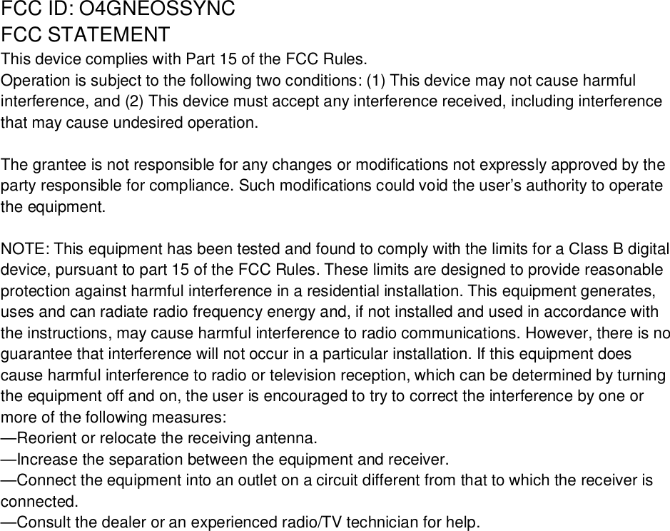 FCC ID: O4GNEOSSYNCFCC STATEMENTThis device complies with Part 15 of the FCC Rules.Operation is subject to the following two conditions: (1) This device may not cause harmfulinterference, and (2) This device must accept any interference received, including interferencethat may cause undesired operation.The grantee is not responsible for any changes or modifications not expressly approved by theparty responsible for compliance. Such modifications could void the user’s authority to operatethe equipment.NOTE: This equipment has been tested and found to comply with the limits for a Class B digitaldevice, pursuant to part 15 of the FCC Rules. These limits are designed to provide reasonableprotection against harmful interference in a residential installation. This equipment generates,uses and can radiate radio frequency energy and, if not installed and used in accordance withthe instructions, may cause harmful interference to radio communications. However, there is noguarantee that interference will not occur in a particular installation. If this equipment doescause harmful interference to radio or television reception, which can be determined by turningthe equipment off and on, the user is encouraged to try to correct the interference by one ormore of the following measures:—Reorient or relocate the receiving antenna.—Increase the separation between the equipment and receiver.—Connect the equipment into an outlet on a circuit different from that to which the receiver isconnected.—Consult the dealer or an experienced radio/TV technician for help.