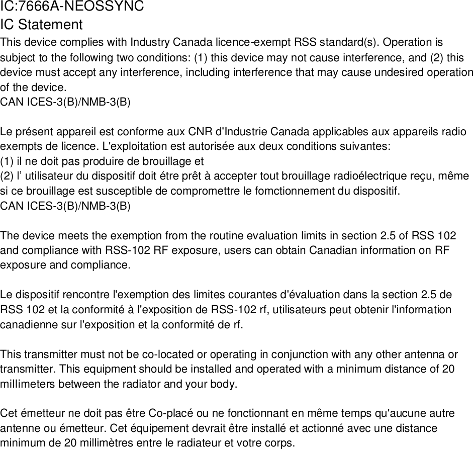 IC:7666A-NEOSSYNCIC StatementThis device complies with Industry Canada licence-exempt RSS standard(s). Operation issubject to the following two conditions: (1) this device may not cause interference, and (2) thisdevice must accept any interference, including interference that may cause undesired operationof the device.CAN ICES-3(B)/NMB-3(B)Le présent appareil est conforme aux CNR d&apos;Industrie Canada applicables aux appareils radioexempts de licence. L&apos;exploitation est autorisée aux deux conditions suivantes:(1) il ne doit pas produire de brouillage et(2) l’ utilisateur du dispositif doit étre prêt à accepter tout brouillage radioélectrique reçu, mêmesi ce brouillage est susceptible de compromettre le fomctionnement du dispositif.CAN ICES-3(B)/NMB-3(B)The device meets the exemption from the routine evaluation limits in section 2.5 of RSS 102and compliance with RSS-102 RF exposure, users can obtain Canadian information on RFexposure and compliance.Le dispositif rencontre l&apos;exemption des limites courantes d&apos;évaluation dans la section 2.5 deRSS 102 et la conformité à l&apos;exposition de RSS-102 rf, utilisateurs peut obtenir l&apos;informationcanadienne sur l&apos;exposition et la conformité de rf.This transmitter must not be co-located or operating in conjunction with any other antenna ortransmitter. This equipment should be installed and operated with a minimum distance of 20millimeters between the radiator and your body.Cet émetteur ne doit pas être Co-placé ou ne fonctionnant en même temps qu&apos;aucune autreantenne ou émetteur. Cet équipement devrait être installé et actionné avec une distanceminimum de 20 millimètres entre le radiateur et votre corps.