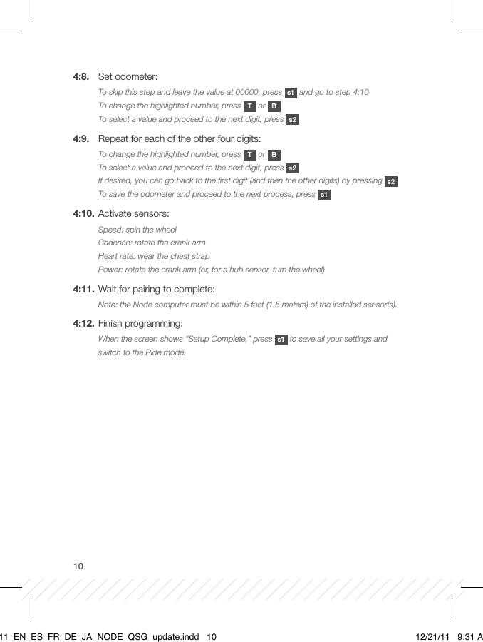 104:8.  Set odometer:To skip this step and leave the value at 00000, press  s1  and go to step 4:10To change the highlighted number, press  T or  BTo select a value and proceed to the next digit, press  s24:9.  Repeat for each of the other four digits:To change the highlighted number, press  T or  BTo select a value and proceed to the next digit, press  s2If desired, you can go back to the ﬁrst digit (and then the other digits) by pressing  s2To save the odometer and proceed to the next process, press  s14:10. Activate sensors:Speed: spin the wheelCadence: rotate the crank armHeart rate: wear the chest strapPower: rotate the crank arm (or, for a hub sensor, turn the wheel)4:11. Wait for pairing to complete:Note: the Node computer must be within 5 feet (1.5 meters) of the installed sensor(s).4:12. Finish programming:When the screen shows “Setup Complete,” press  s1  to save all your settings and switch to the Ride mode.BT11_EN_ES_FR_DE_JA_NODE_QSG_update.indd   10 12/21/11   9:31 AM