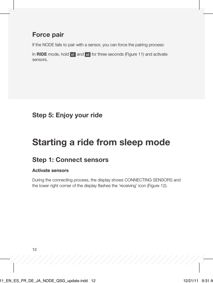 12Force pairIf the NODE fails to pair with a sensor, you can force the pairing process:In RIDE mode, hold  s1  and  s2  for three seconds (Figure 11) and activate sensors.Step 5: Enjoy your ride Starting a ride from sleep modeStep 1: Connect sensorsActivate sensorsDuring the connecting process, the display shows CONNECTING SENSORS and the lower right corner of the display ﬂashes the ‘receiving’ icon (Figure 12).BT11_EN_ES_FR_DE_JA_NODE_QSG_update.indd   12 12/21/11   9:31 AM