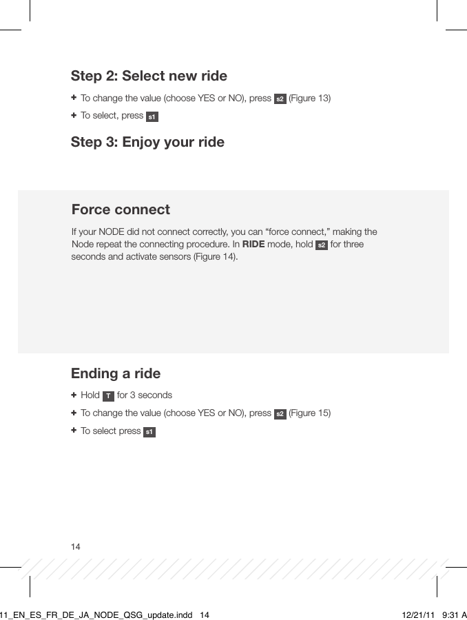 14Step 2: Select new ride + To change the value (choose YES or NO), press  s2  (Figure 13) + To select, press  s1Step 3: Enjoy your rideForce connectIf your NODE did not connect correctly, you can “force connect,” making the Node repeat the connecting procedure. In RIDE mode, hold  s2  for three seconds and activate sensors (Figure 14).Ending a ride + Hold  T for 3 seconds + To change the value (choose YES or NO), press  s2  (Figure 15)  + To select press  s1BT11_EN_ES_FR_DE_JA_NODE_QSG_update.indd   14 12/21/11   9:31 AM