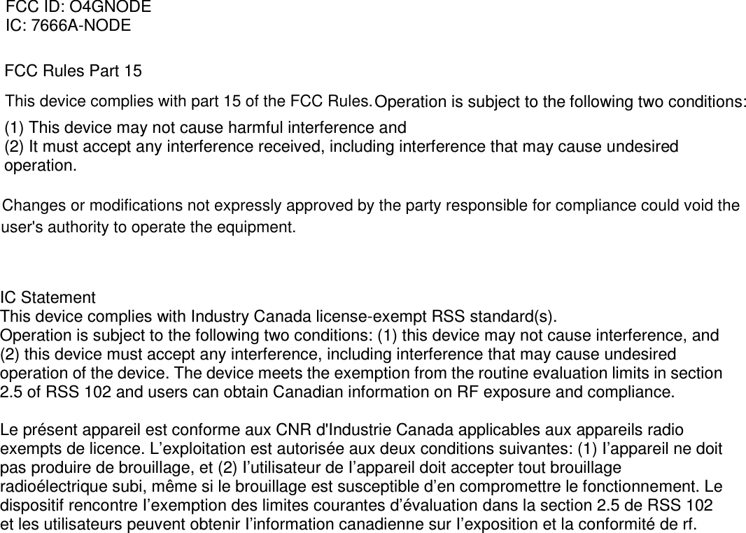FCC Rules Part 15 Operation is subject to the following two conditions:   (1) This device may not cause harmful interference and   (2) It must accept any interference received, including interference that may cause undesired operation.  FCC ID: O4GNODE IC: 7666A-NODE      IC Statement This device complies with Industry Canada license-exempt RSS standard(s).   Operation is subject to the following two conditions: (1) this device may not cause interference, and (2) this device must accept any interference, including interference that may cause undesired operation of the device. The device meets the exemption from the routine evaluation limits in section 2.5 of RSS 102 and users can obtain Canadian information on RF exposure and compliance.  Le présent appareil est conforme aux CNR d&apos;Industrie Canada applicables aux appareils radio exempts de licence. L’exploitation est autorisée aux deux conditions suivantes: (1) I’appareil ne doit pas produire de brouillage, et (2) I’utilisateur de I’appareil doit accepter tout brouillage radioélectrique subi, même si le brouillage est susceptible d’en compromettre le fonctionnement. Le dispositif rencontre I’exemption des limites courantes d’évaluation dans la section 2.5 de RSS 102 et les utilisateurs peuvent obtenir I’information canadienne sur I’exposition et la conformité de rf.  This device complies with part 15 of the FCC Rules.Changes or modifications not expressly approved by the party responsible for compliance could void theuser&apos;s authority to operate the equipment. 