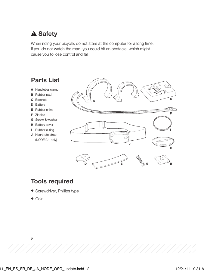 2ABD E GFCIHJA  Handlebar clampB  Rubber padC BracketsD BatteryE  Rubber shimF  Zip tiesG  Screw &amp; washerH  Battery coverI  Rubber o-ringJ  Heart rate strap  (NODE 2.1 only)SafetyWhen riding your bicycle, do not stare at the computer for a long time. If you do not watch the road, you could hit an obstacle, which might cause you to lose control and fall.Parts ListTools required + Screwdriver, Phillips type + CoinBT11_EN_ES_FR_DE_JA_NODE_QSG_update.indd   2 12/21/11   9:31 AM