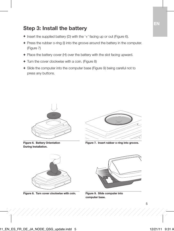 5ENStep 3: Install the battery + Insert the supplied battery (D) with the ‘+’ facing up or out (Figure 6). + Press the rubber o-ring (I) into the groove around the battery in the computer. (Figure 7)  + Place the battery cover (H) over the battery with the slot facing upward.  + Turn the cover clockwise with a coin. (Figure 8) + Slide the computer into the computer base (Figure 9) being careful not to press any buttons.Figure 8.  Turn cover clockwise with coin.Figure 7.  Insert rubber o-ring into groove.Figure 6.  Battery Orientation  During Installation.Figure 9.  Slide computer into  computer base.BT11_EN_ES_FR_DE_JA_NODE_QSG_update.indd   5 12/21/11   9:31 AM