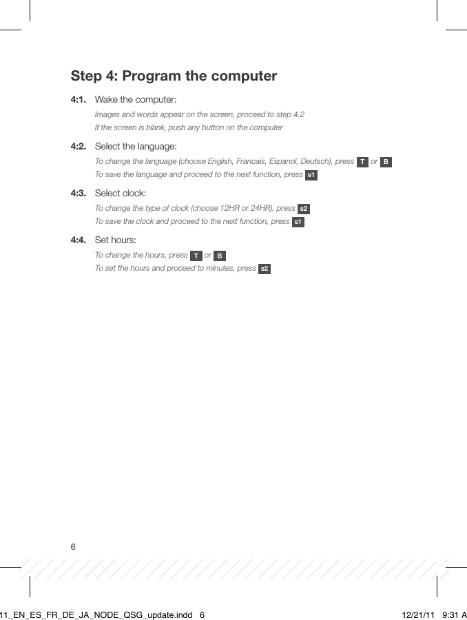 6Step 4: Program the computer4:1.  Wake the computer:Images and words appear on the screen, proceed to step 4.2If the screen is blank, push any button on the computer4:2.  Select the language:To change the language (choose English, Francais, Espanol, Deutsch), press  T or  BTo save the language and proceed to the next function, press  s14:3.  Select clock:To change the type of clock (choose 12HR or 24HR), press  s2To save the clock and proceed to the next function, press  s14:4.  Set hours:To change the hours, press  T or  B To set the hours and proceed to minutes, press  s2BT11_EN_ES_FR_DE_JA_NODE_QSG_update.indd   6 12/21/11   9:31 AM